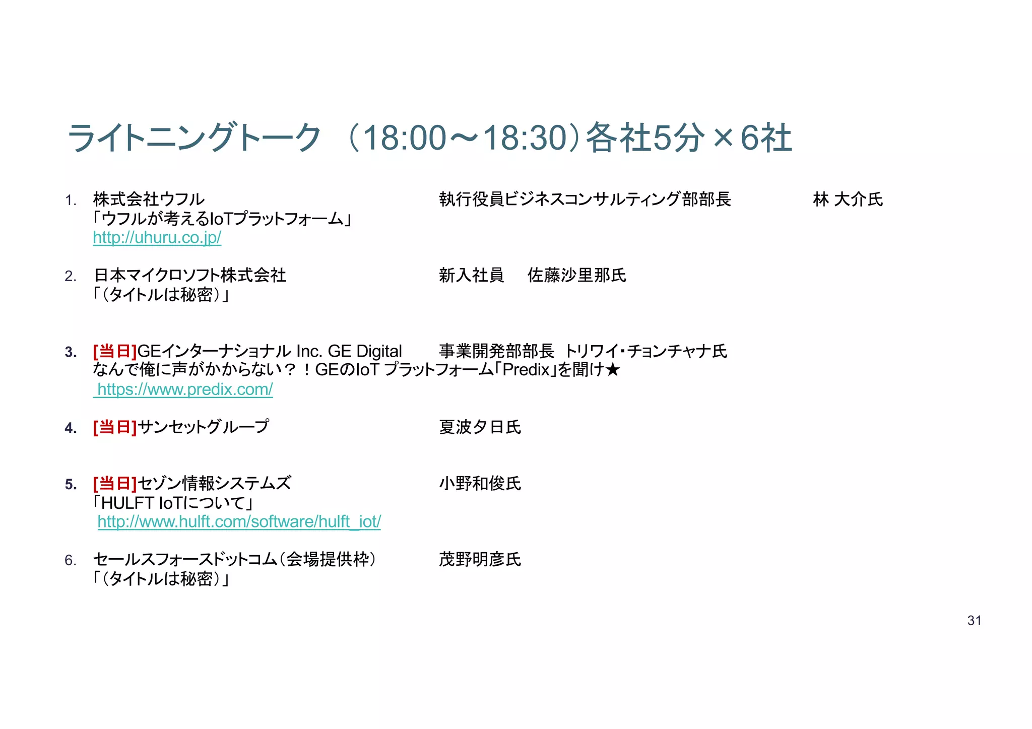 31
ライトニングトーク （18:00～18:30）各社5分×6社
1. 株式会社ウフル 執行役員ビジネスコンサルティング部部長 林 大介氏
「ウフルが考えるIoTプラットフォーム」
http://uhuru.co.jp/
2. 日本マイクロソフト株式会社 新入社員 佐藤沙里那氏
「（タイトルは秘密）」
3. [当日]GEインターナショナル Inc. GE Digital 事業開発部部長 トリワイ・チョンチャナ氏
なんで俺に声がかからない？！GEのIoT プラットフォーム「Predix」を聞け★
https://www.predix.com/
4. [当日]サンセットグループ 夏波夕日氏
5. [当日]セゾン情報システムズ 小野和俊氏
「HULFT IoTについて」
http://www.hulft.com/software/hulft_iot/
6. セールスフォースドットコム（会場提供枠） 茂野明彦氏
「（タイトルは秘密）」
 
