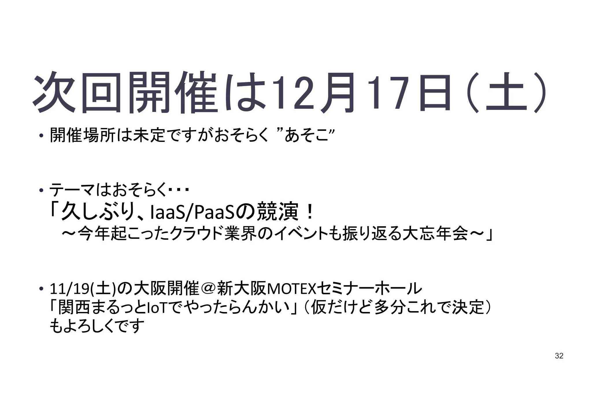 32
次回開催は12月17日（土）
• 開催場所は未定ですがおそらく ”あそこ”
• テーマはおそらく・・・
「久しぶり、IaaS/PaaSの競演！
〜今年起こったクラウド業界のイベントも振り返る大忘年会〜」
• 11/19(土)の大阪開催＠新大阪MOTEXセミナーホール
「関西まるっとIoTでやったらんかい」 （仮だけど多分これで決定）
もよろしくです
 