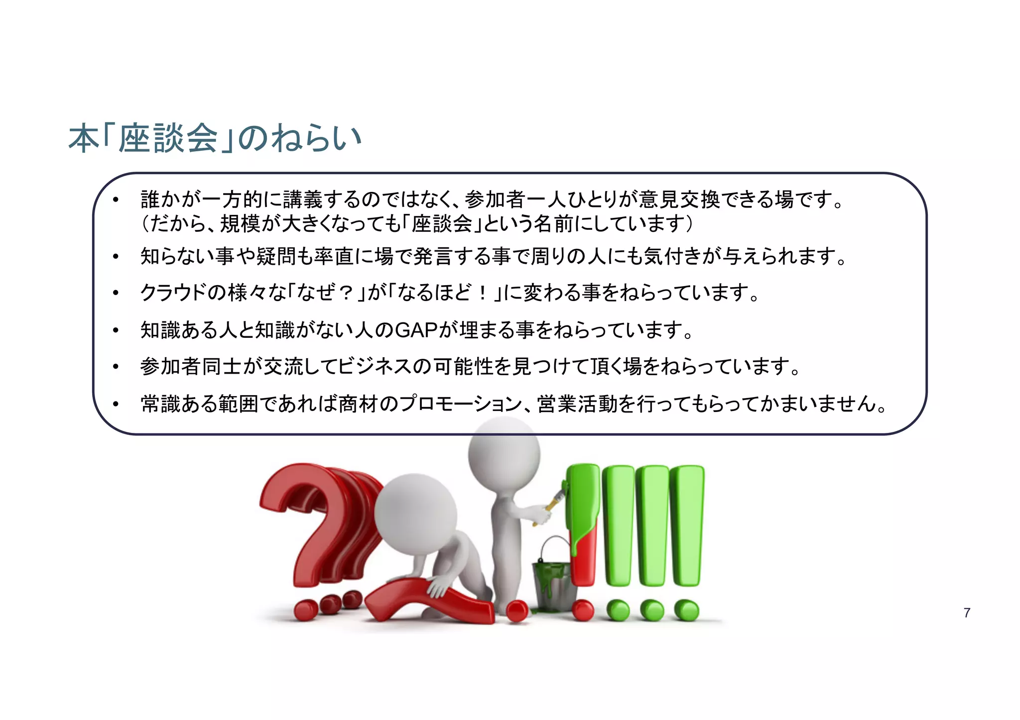 7
本「座談会」のねらい
• 誰かが一方的に講義するのではなく、参加者一人ひとりが意見交換できる場です。
（だから、規模が大きくなっても「座談会」という名前にしています）
• 知らない事や疑問も率直に場で発言する事で周りの人にも気付きが与えられます。
• クラウドの様々な「なぜ？」が「なるほど！」に変わる事をねらっています。
• 知識ある人と知識がない人のGAPが埋まる事をねらっています。
• 参加者同士が交流してビジネスの可能性を見つけて頂く場をねらっています。
• 常識ある範囲であれば商材のプロモーション、営業活動を行ってもらってかまいません。
 
