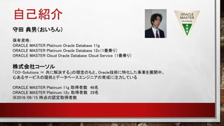 自己紹介
守田 典男（おいろん）
保有資格：
ORACLE MASTER Platinum Oracle Database 11g
ORACLE MASTER Platinum Oracle Database 12c（1番乗り）
ORACLE MASTER Cloud Oracle Database Cloud Service （1番乗り）
株式会社コーソル
「CO-Solutions ＝ 共に解決する」の理念のもと、Oracle技術に特化した事業を展開中。
心あるサービスの提供とデータベースエンジニアの育成に注力している
ORACLE MASTER Platinum 11g 取得者数 46名
ORACLE MASTER Platinum 12c 取得者数 29名
※2016/09/15 時点の認定取得者数
 