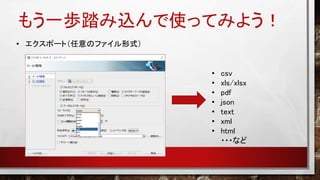 もう一歩踏み込んで使ってみよう！
• エクスポート（任意のファイル形式）
• csv
• xls/xlsx
• pdf
• json
• text
• xml
• html
・・・など
 