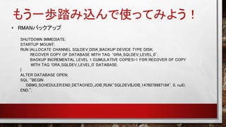 もう一歩踏み込んで使ってみよう！
• RMANバックアップ
SHUTDOWN IMMEDIATE;
STARTUP MOUNT;
RUN {ALLOCATE CHANNEL SQLDEV_DISK_BACKUP DEVICE TYPE DISK;
RECOVER COPY OF DATABASE WITH TAG ‘ORA_SQLDEV_LEVEL_0’;
BACKUP INCREMENTAL LEVEL 1 CUMULATIVE COPIES=1 FOR RECOVER OF COPY
WITH TAG 'ORA_SQLDEV_LEVEL_0' DATABASE;
}
ALTER DATABASE OPEN;
SQL “BEGIN
DBMS_SCHEDULER.END_DETACHED_JOB_RUN(''SQLDEV$JOB_1476078987184'', 0, null);
END;";
 