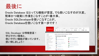 最後に
Oracle Database はとっても機能が豊富。でも使いこなすのが大変。
簡単かつ確実に作業をこなすことが1番大事。
Oracle SQLDeveloperを使いこなすことが、
Oracle Databaseを使いこなす第一歩です！
SQL Developer は情報豊富！
学びやすい環境と、
使いやすい機能が揃っています。
使い倒しましょう！
 