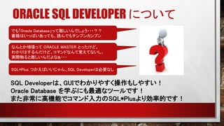 ORACLE SQL DEVELOPER について
でも「Oracle Database」って難しいんでしょう・・・？？
書籍はいっぱいあっても、読んでもチンプンカンプン
なんとか頑張って ORACLE MASTER とったけど。
わかりはするんだけど、コマンドなんて覚えてないし。
実際触ると難しいんだよなぁ・・・
SQL Developerは、GUIでわかりやすく操作もしやすい！
Oracle Database を学ぶにも最適なツールです！
また非常に高機能でコマンド入力のSQL*Plusより効率的です！
SQL*Plus つかえばいいじゃん。SQL Developerは必要なし
 