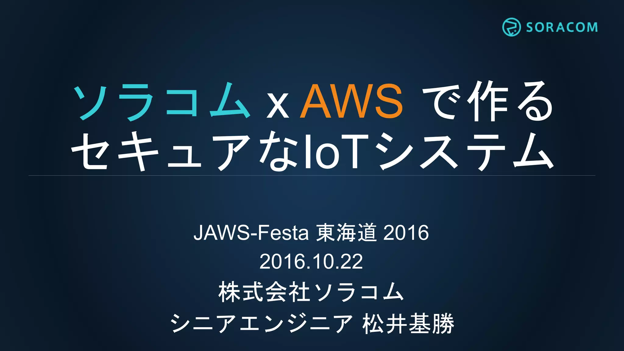 ソラコム x AWS で作る
セキュアなIoTシステム
JAWS-Festa 東海道 2016
2016.10.22
株式会社ソラコム
シニアエンジニア 松井基勝
 