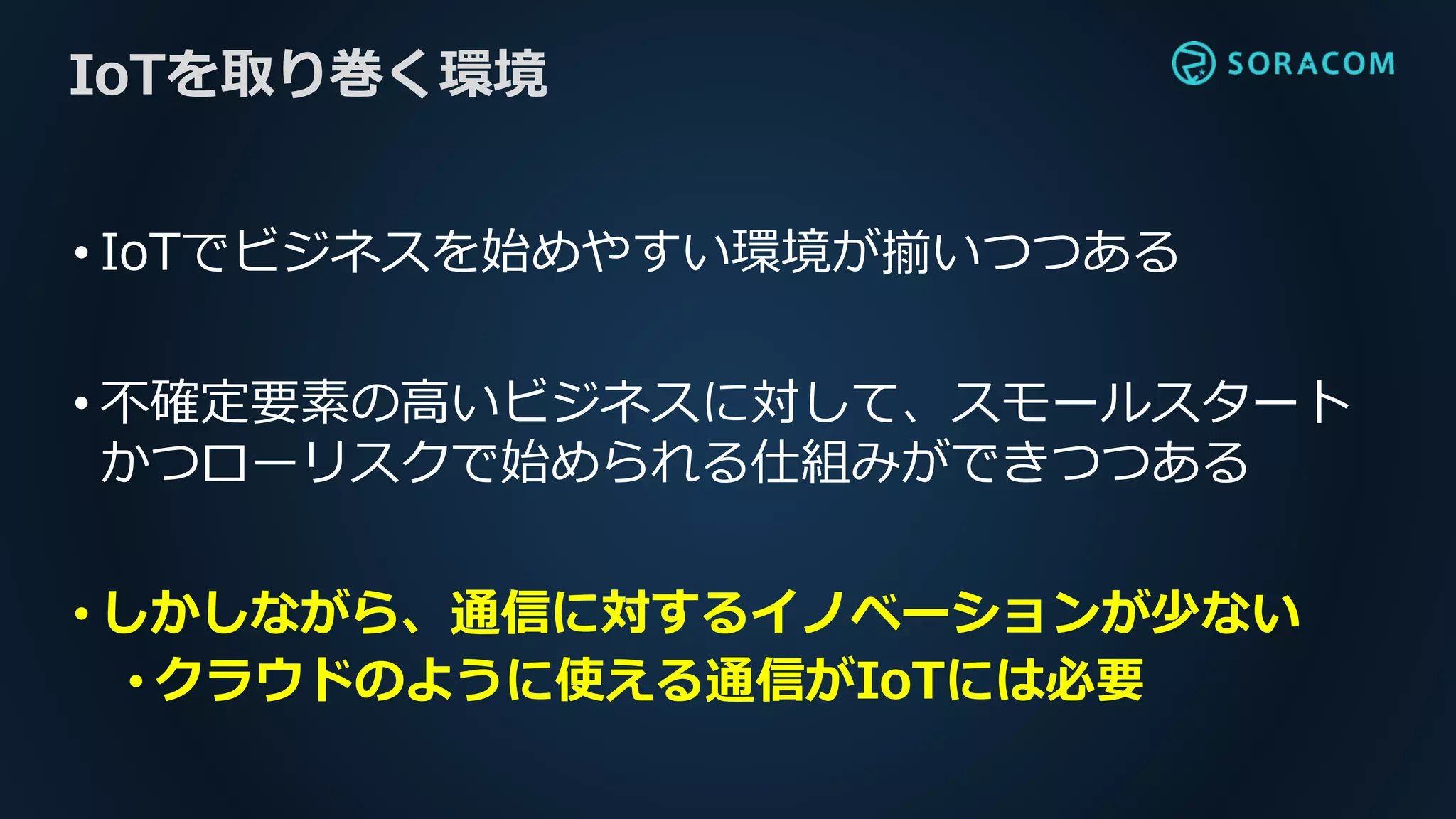 • IoTでビジネスを始めやすい環境が揃いつつある
• 不確定要素の高いビジネスに対して、スモールスタート
かつローリスクで始められる仕組みができつつある
• しかしながら、通信に対するイノベーションが少ない
• クラウドのように使える通信がIoTには必要
IoTを取り巻く環境
 