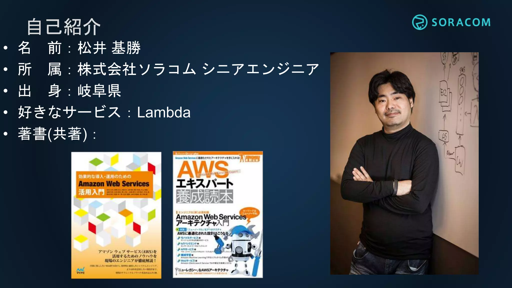 • 名 前：松井 基勝
• 所 属：株式会社ソラコム シニアエンジニア
• 出 身：岐阜県
• 好きなサービス：Lambda
• 著書(共著)：
自己紹介
 