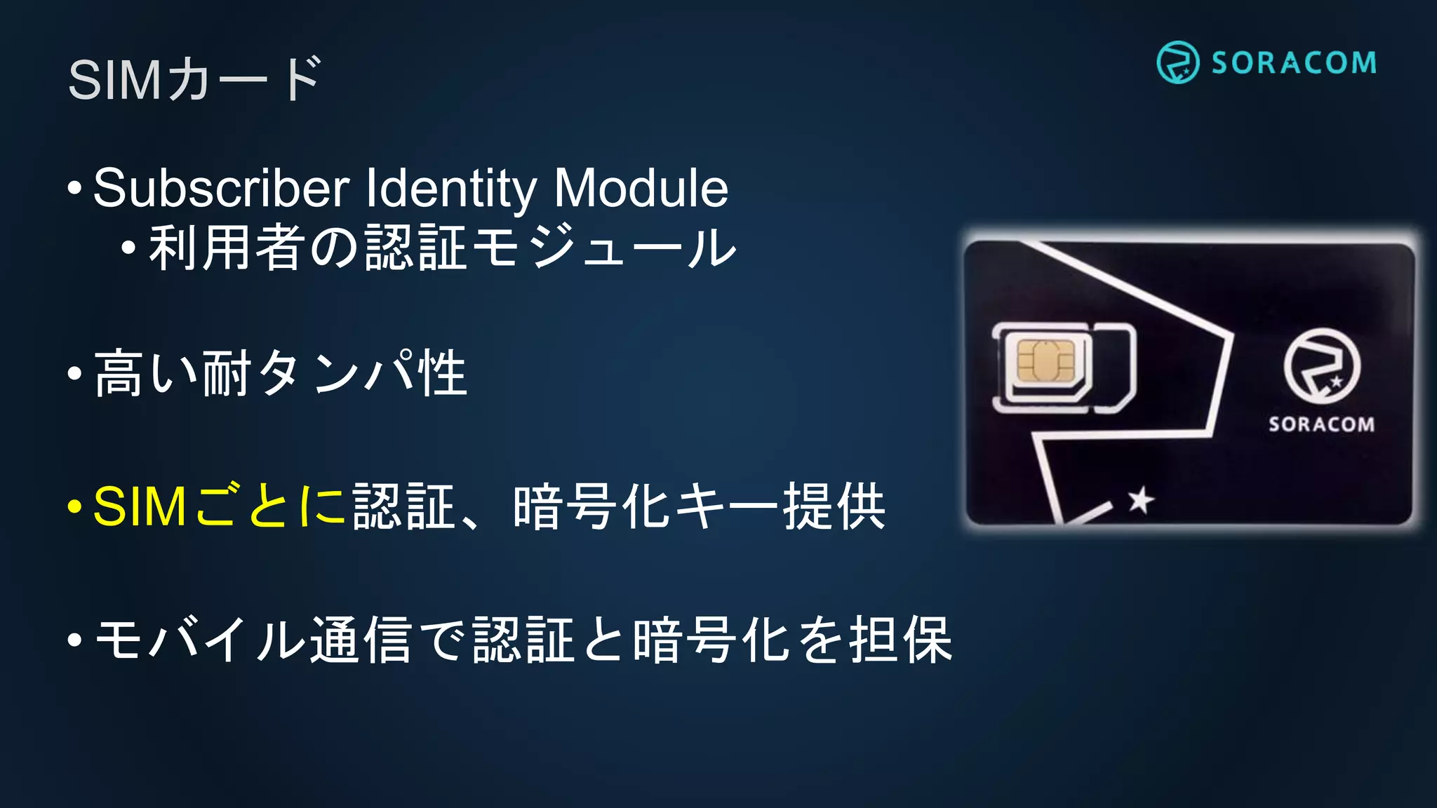 •Subscriber Identity Module
•利用者の認証モジュール
•高い耐タンパ性
•SIMごとに認証、暗号化キー提供
•モバイル通信で認証と暗号化を担保
SIMカード
 