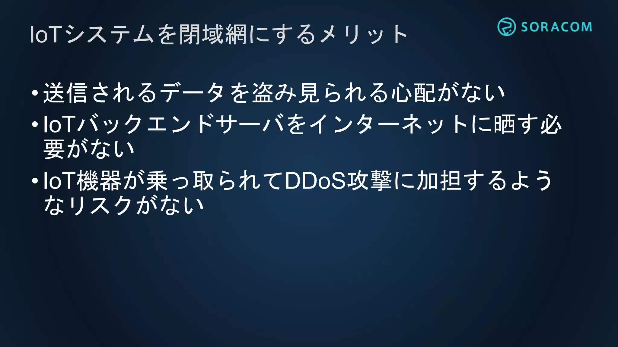 •送信されるデータを盗み見られる心配がない
•IoTバックエンドサーバをインターネットに晒す必
要がない
•IoT機器が乗っ取られてDDoS攻撃に加担するよう
なリスクがない
IoTシステムを閉域網にするメリット
 