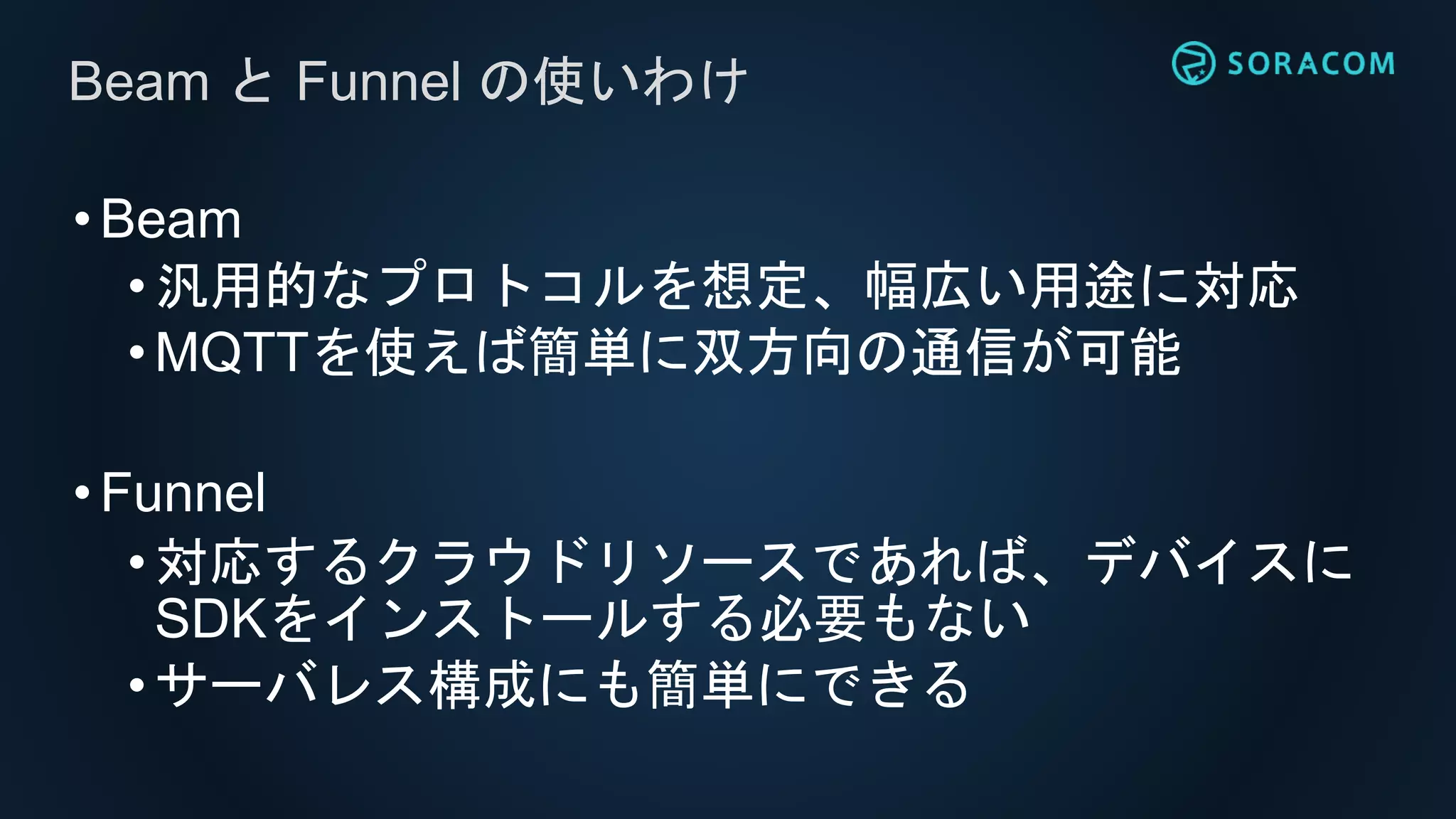 •Beam
• 汎用的なプロトコルを想定、幅広い用途に対応
•MQTTを使えば簡単に双方向の通信が可能
•Funnel
• 対応するクラウドリソースであれば、デバイスに
SDKをインストールする必要もない
•サーバレス構成にも簡単にできる
Beam と Funnel の使いわけ
 