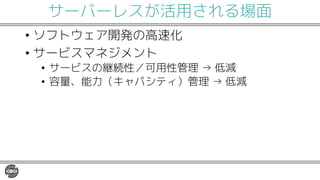 サーバーレスが活用される場面
• ソフトウェア開発の高速化
• サービスマネジメント
• サービスの継続性／可用性管理 → 低減
• 容量、能力（キャパシティ）管理 → 低減
 