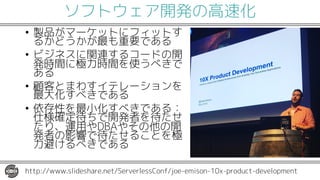 ソフトウェア開発の高速化
• 製品がマーケットにフィットす
るかどうかが最も重要である
• ビジネスに関連するコードの開
発時間に極力時間を使うべきで
ある
• 顧客とまわすイテレーションを
最大化すべきである
• 依存性を最小化すべきである：
仕様確定待ちで開発者を待たせ
たり、運用やDBAやその他の開
発者の影響で待たせることを極
力避けるべきである
http://www.slideshare.net/ServerlessConf/joe-emison-10x-product-development
 