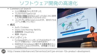 ソフトウェア開発の高速化
• Commercial Search
• 2人の開発者で4ヶ月で作った
• 13,307行のTypeScript
• 開発者の稼働は95%以上だった(なにかに依存
した待ち時間はほとんどなかった)
• コンセプトはMicroservicesだが、自分たちは
コアしか書いていない
• 構成
• Auth: Firebase
• Static Site Hosting: Netlify
• 画像管理: Cloudinary
• 検索: Algolia
• ペインポイント
• Firebaseのダッシュボードでは大きなデータ
セットが扱えない（APIであればOK）
• RDBMSからFirebaseに移行する開発者のラー
ニングカーブは人それぞれ、非常識ってほど
ではないけど
http://www.slideshare.net/ServerlessConf/joe-emison-10x-product-development
 
