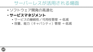サーバーレスが活用される場面
• ソフトウェア開発の高速化
• サービスマネジメント
• サービスの継続性／可用性管理 → 低減
• 容量、能力（キャパシティ）管理 → 低減
 