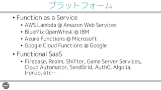 プラットフォーム
• Function as a Service
• AWS Lambda @ Amazon Web Services
• BlueMix OpenWhisk @ IBM
• Azure Functions @ Microsoft
• Google Cloud Functions @ Google
• Functional SaaS
• Firebase, Realm, Shifter, Game Server Services,
Cloud Automator, SendGrid, Auth0, Algolia,
Iron.io, etc…
 