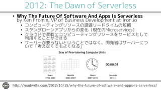2012: The Dawn of Serverless
• Why The Future Of Software And Apps Is Serverless
by Ken Fromm, VP of Business Development at Iron.io
• コンピューティングリソースの調達リードタイムの短縮
• スタンダローンアプリからの変化（現在のMicroservices）
• クラウドで柔軟にコンピューティングリソースをサービスとして
利用することができる
• サーバーが要らないということではなく、開発者はサーバーにつ
いて「考えなくてもよくなる」
http://readwrite.com/2012/10/15/why-the-future-of-software-and-apps-is-serverless/
 