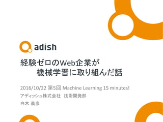 経験ゼロのWeb企業が	
　　　機械学習に取り組んだ話	
2016/10/22	第5回	Machine	Learning	15	minutes!	
アディッシュ株式会社　技術開発部	
白木 義彦	
 