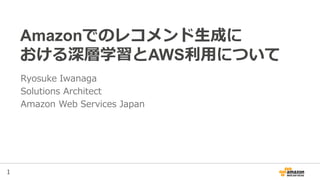 1
Amazonでのレコメンド生成に
おける深層学習とAWS利用について
Ryosuke Iwanaga
Solutions Architect
Amazon Web Services Japan
 
