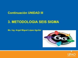 Continuación UNIDAD III
3. METODOLOGIA SEIS SIGMA
Ms. Ing. Angel Miguel López Aguilar
 