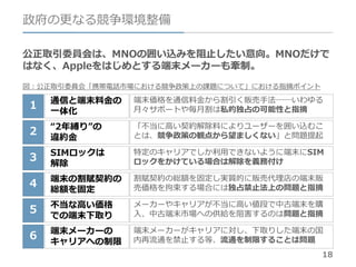 18
政府の更なる競争環境整備
公正取引委員会は、MNOの囲い込みを阻止したい意向。MNOだけで
はなく、Appleをはじめとする端末メーカーも牽制。
図：公正取引委員会「携帯電話市場における競争政策上の課題について」における指摘ポイント
1
2
3
4
5
6
通信と端末料金の
一体化
“2年縛り”の
違約金
SIMロックは
解除
端末の割賦契約の
総額を固定
不当な高い価格
での端末下取り
端末メーカーの
キャリアへの制限
端末価格を通信料金から割引く販売手法──いわゆる
月々サポートや毎月割は私的独占の可能性と指摘
「不当に高い契約解除料によりユーザーを囲い込むこ
とは、競争政策の観点から望ましくない」と問題提起
特定のキャリアでしか利用できないように端末にSIM
ロックをかけている場合は解除を義務付け
割賦契約の総額を固定し実質的に販売代理店の端末販
売価格を拘束する場合には独占禁止法上の問題と指摘
メーカーやキャリアが不当に高い値段で中古端末を購
入、中古端末市場への供給を阻害するのは問題と指摘
端末メーカーがキャリアに対し、下取りした端末の国
内再流通を禁止する等、流通を制限することは問題
 