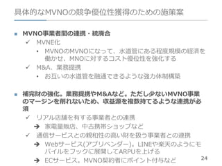 24
具体的なMVNOの競争優位性獲得のための施策案
 MVNO事業者間の連携・統廃合
 MVNE化
• MVNOのMVNOになって、水道管にある程度規模の経済を
働かせ、MNOに対するコスト優位性を強化する
 M&A、業務提携
• お互いの水道管を融通できるような強力体制構築
 補完財の強化。業務提携やM&Aなど。ただし少ないMVNO事業
のマージンを削れないため、収益源を複数持てるような連携が必
須
 リアル店舗を有する事業者との連携
 家電量販店、中古携帯ショップなど
 通信サービスとの親和性の高い財を扱う事業者との連携
 Webサービス(アプリベンダー)。LINEや楽天のようにモ
バイルをフックに展開してARPUを上げる
 ECサービス。MVNO契約者にポイント付与など
 