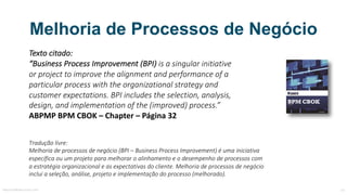 Melhoria de Processos de Negócio
Texto	citado:
“Business	Process Improvement (BPI)	is a	singular	initiative
or project to improve	the alignment and performance	of a	
particular	process with the organizational strategy and
customer expectations.	BPI	includes	the selection,	analysis,	
design,	and implementation of the (improved)	process.”
ABPMP	BPM	CBOK	– Chapter – Página	32
Tradução	livre:
Melhoria	de	processos	de	negócio	(BPI	–	Business	Process	Improvement)	é	uma	iniciativa	
específica	ou	um	projeto	para	melhorar	o	alinhamento	e	o	desempenho	de	processos	com	
a	estratégia	organizacional	e	as	expectativas	do	cliente.	Melhoria	de	processos	de	negócio	
inclui	a	seleção,	análise,	projeto	e	implementação	do	processo	(melhorado).
MauricioBitencourt.com 14Fonte:	http://www.abpmp-br.org/bpm-cbok-v3-0/
 