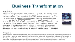 Business Transformation
Texto	citado:
”Business	transformation is bold,	revolutionary,	multi-year and expensive.	
It	requires a	long-term commitment to BPM optimize the operation.	Given
the advantages of a	BPMS-supported BPM	operating environment (see
chapter 10,	BPM	Technology),	it	should also be BPMS/BPM-based to move	
the operation into a	state of rapid continuous improvement.	This sets	the
operation on a	path	of continuous change as	it	sustains optimization.”
2013,	ABPMP	BPM	CBOK,	Chapter 7	- Process Transformation,	Página	273
Tradução	livre:
A	transformação	organizacional	é	evidente,	revolucionária,	vários	anos	e	cara.	Ela	exige	um	compromisso	de	longo	prazo	
para	otimizar	a	operação.	Dadas	as	vantagens	de	um	ambiente	operacional	suportados	por	BPMS	e	BPM	(ver	capítulo	10,	
Tecnologia	de	BPM),	ele	deve	ser	também	para	mover	a	operação	em	um	estado	de	melhoria	contínua	rápida	com	base	em	
BPMS/BPM.	Isso	define	a	operação	em	um	caminho	de	mudança	contínua,	uma	vez	que	sustenta	a	otimização.
MauricioBitencourt.com 15Fonte:	http://www.abpmp-br.org/bpm-cbok-v3-0/
 