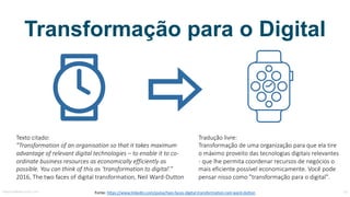 Transformação para o Digital
Fonte:	https://www.linkedin.com/pulse/two-faces-digital-transformation-neil-ward-dutton
Texto	citado:
”Transformation of an organisation so that it	takes maximum
advantage of relevant digital	technologies – to enable it	to co-
ordinate business	resources as	economically efficiently as	
possible.	You can think of this as	‘transformation to digital’.”
2016,	The	two faces	of digital	transformation,	Neil	Ward-Dutton
Tradução	livre:
Transformação	de	uma	organização	para	que	ela	tire	
o	máximo	proveito	das	tecnologias	digitais	relevantes	
- que	lhe	permita	coordenar	recursos	de	negócios	o	
mais	eficiente	possível	economicamente.	Você	pode	
pensar	nisso	como	"transformação	para	o	digital".
MauricioBitencourt.com 33
 
