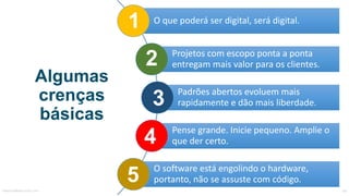 Algumas
crenças
básicas
1
3
2
4
5MauricioBitencourt.com 69
O	que	poderá	ser	digital,	será	digital.
Projetos	com	escopo	ponta	a	ponta	
entregam	mais	valor	para	os	clientes.
Padrões	abertos	evoluem	mais	
rapidamente	e	dão	mais	liberdade.
Pense	grande.	Inicie	pequeno.	
Amplie	o	que	der	certo.
O	software	está	engolindo	o	hardware,	
portanto,	não	se	assuste	com	código.
 