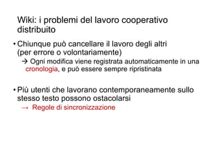 Wiki: i problemi del lavoro cooperativo
distribuito
• Chiunque può cancellare il lavoro degli altri
(per errore o volontariamente)
 Ogni modifica viene registrata automaticamente in una
cronologia, e può essere sempre ripristinata
• Più utenti che lavorano contemporaneamente sullo
stesso testo possono ostacolarsi
→ Regole di sincronizzazione
22
 