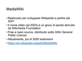 MediaWiki
• Realizzato per sviluppare Wikipedia a partire dal
2001
• Il nome (dato nel 2003) è un gioco di parole derivato
da Wikimedia Foundation
• Free e open source, distribuito sotto GNU General
Public License
• Attualmente, più di 2000 estensioni
• https://en.wikipedia.org/wiki/MediaWiki
24
 