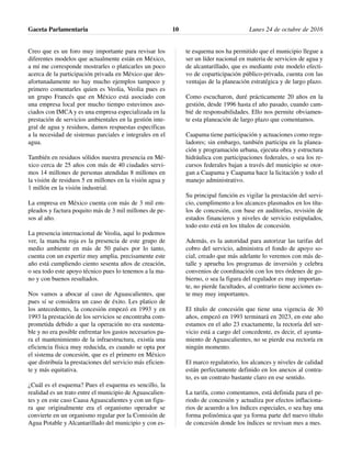 Creo que es un foro muy importante para revisar los
diferentes modelos que actualmente están en México,
a mí me corresponde mostrarles o platicarles un poco
acerca de la participación privada en México que des-
afortunadamente no hay mucho ejemplos tampoco y
primero comentarles quien es Veolia, Veolia pues es
un grupo Francés que en México está asociado con
una empresa local por mucho tiempo estuvimos aso-
ciados con IMCA y es una empresa especializada en la
prestación de servicios ambientales en la gestión inte-
gral de agua y residuos, damos respuestas específicas
a la necesidad de sistemas parciales e integrales en el
agua.
También en residuos sólidos nuestra presencia en Mé-
xico cerca de 25 años con más de 40 ciudades servi-
mos 14 millones de personas atendidas 8 millones en
la visión de residuos 5 en millones en la visión agua y
1 millón en la visión industrial.
La empresa en México cuenta con más de 3 mil em-
pleados y factura poquito más de 3 mil millones de pe-
sos al año.
La presencia internacional de Veolia, aquí lo podemos
ver, la mancha roja es la presencia de este grupo de
medio ambiente en más de 50 países por lo tanto,
cuenta con un expertiz muy amplia, precisamente este
año está cumpliendo ciento sesenta años de creación,
o sea todo este apoyo técnico pues lo tenemos a la ma-
no y con buenos resultados.
Nos vamos a abocar al caso de Aguascalientes, que
pues sí se considera un caso de éxito. Les platico de
los antecedentes, la concesión empezó en 1993 y en
1993 la prestación de los servicios se encontraba com-
prometida debido a que la operación no era sustenta-
ble y no era posible enfrentar los gastos necesarios pa-
ra el mantenimiento de la infraestructura, existía una
eficiencia física muy reducida, es cuando se opta por
el sistema de concesión, que es el primero en México
que distribuía la prestaciones del servicio más eficien-
te y más equitativa.
¿Cuál es el esquema? Pues el esquema es sencillo, la
realidad es un trato entre el municipio de Aguascalien-
tes y en este caso Caasa Aguascalientes y con un figu-
ra que originalmente era el organismo operador se
convierte en un organismo regular por la Comisión de
Agua Potable y Alcantarillado del municipio y con es-
te esquema nos ha permitido que el municipio llegue a
ser un líder nacional en materia de servicios de agua y
de alcantarillado, que es mediante este modelo efecti-
vo de coparticipación público-privada, cuenta con las
ventajas de la planeación estratégica y de largo plazo.
Como escucharon, duré prácticamente 20 años en la
gestión, desde 1996 hasta el año pasado, cuando cam-
bié de responsabilidades. Ello nos permite obviamen-
te esta planeación de largo plazo que comentamos.
Caapama tiene participación y actuaciones como regu-
ladores; sin embargo, también participa en la planea-
ción y programación urbana, ejecuta obra y estructura
hidráulica con participaciones federales, o sea los re-
cursos federales bajan a través del municipio se otor-
gan a Caapama y Caapama hace la licitación y todo el
manejo administrativo.
Su principal función es vigilar la prestación del servi-
cio, cumplimento a los alcances plasmados en los títu-
los de concesión, con base en auditorías, revisión de
estados financieros y niveles de servicio estipulados,
todo esto está en los títulos de concesión.
Además, es la autoridad para autorizar las tarifas del
cobro del servicio, administra el fondo de apoyo so-
cial, creado que más adelante lo veremos con más de-
talle y aprueba los programas de inversión y celebra
convenios de coordinación con los tres órdenes de go-
bierno, o sea la figura del regulador es muy importan-
te, no pierde facultades, al contrario tiene acciones es-
te muy muy importantes.
El título de concesión que tiene una vigencia de 30
años, empezó en 1993 terminará en 2023, en este año
estamos en el año 23 exactamente, la rectoría del ser-
vicio está a cargo del concedente, es decir, el ayunta-
miento de Aguascalientes, no se pierde esa rectoría en
ningún momento.
El marco regulatorio, los alcances y niveles de calidad
están perfectamente definido en los anexos al contra-
to, es un contrato bastante claro en ese sentido.
La tarifa, como comentamos, está definida para el pe-
riodo de concesión y actualiza por efectos inflaciona-
rios de acuerdo a los índices especiales, o sea hay una
forma polinómica que ya forma parte del nuevo título
de concesión donde los índices se revisan mes a mes.
Gaceta Parlamentaria Lunes 24 de octubre de 201610
 