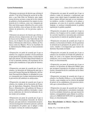 • Dictamen con proyecto de decreto que reforma el
artículo 17 de la Ley General de acceso de las Mu-
jeres a una Vida Libre de Violencia, para imple-
mentar diversas acciones a cargo de los tres órdenes
de gobierno a fin de garantizar a las mujeres la erra-
dicación de la violencia, como son: transporte pú-
blico una forma segura; identificar los actos consti-
tutivos de delito; crear un banco de datos sobre las
órdenes de protección y de las personas sujetas a
ellas.
• Dictamen con proyecto de decreto que reforma y
adiciona diversas disposiciones de la Ley General
de Acceso de las Mujeres a una Vida Libre de Vio-
lencia, con el objetivo de crear el Banco Estatal de
Datos e Información sobre Casos y Delitos de Vio-
lencia contra las Mujeres. Prever las facultades de
la Administración Pública para el funcionamiento
del banco
• Proposición con punto de acuerdo por el que se
exhorta a los congresos estatales a fin de armonizar
el tipo penal de feminicidio en base a la descripción
típica del artículo 325 del Código Penal Federal; en
el cual se pretende exhortar a las legislaturas de los
estados para estandarizar el tipo penal de feminici-
dio.
• Proposición con punto de acuerdo por el que se
exhorta a la Secretaría de Gobernación para que a
través del Consejo Nacional de Población y del Ins-
tituto Nacional de las Mujeres se difundan los avan-
ces conseguidos por el grupo interinstitucional para
la prevención del embarazo en adolescentes.
• Proposición con punto de acuerdo por el que se
exhorta a los titulares de las Secretarías de Econo-
mía, de Agricultura, Ganadería, Desarrollo Rural,
Pesca y Alimentación y del gobierno de Oaxaca a
fortalecer las políticas públicas destinadas a mejo-
rar las condiciones de vida de las habitantes de zo-
nas rurales en la entidad.
• Proposición con punto de acuerdo por el que se
exhorta a las Procuradurías Generales de Justicia
del país, para que realicen e instrumenten un proto-
colo de investigación ministerial, pericial y policial
con perspectiva de género, que se aplique a todas
las mujeres víctimas de violencia de género.
• Proposición con punto de acuerdo por el que se
exhorta a todas las instancias e instituciones que
tengan como objeto lograr la igualdad entre hom-
bres y mujeres del país, para que, en sus instrumen-
tos jurídicos, sociales y culturales, en los planes y
programas, así como en el ejercicio cotidiano del
lenguaje, se sustituya sistemáticamente la palabra
equidad por la palabra igualdad.
• Proposición con punto de acuerdo por el que se
exhorta a los Congresos de los estados a implantar
las acciones legislativas necesarias para armonizar
su legislación en materia de igualdad de género.
• Proposición con punto de acuerdo por el que se
exhorta a la Secretaría de Salud a fin de garantizar
la inclusión de la perspectiva de género en los ser-
vicios, estudios e investigaciones que realicen los
Institutos Nacionales de Salud.
• Proposición con punto de acuerdo por el que se
exhorta a las secretarías de Estado del gobierno fe-
deral, así como a los órganos desconcentrados, a
certificarse con la norma mexicana en igualdad la-
boral y no discriminación.
• Proposición con punto de acuerdo por el que se
exhorta a la Secretaria de Educación Pública para
que incorpore la perspectiva de género en la elabo-
ración y formulación de los contenidos de los libros
de texto gratuitos.
• Proposición con punto de acuerdo por el que se
exhorta a los Partidos Políticos y a las Autoridades
Locales, a que cumplan con los criterios de paridad
de género en las candidaturas a los procesos electo-
rales que se desarrollaran en 2016.
• Proposición con punto de acuerdo por el que se
exhorta a los gobernadores y presidentes municipa-
les de las entidades federativas, para que inicien los
trámites correspondientes para obtener la certifica-
ción en la NMX-R-025-SCFI-2015 en igualdad la-
boral y no discriminación.
Foro: Masculinidades en México: Mujeres y Hom-
bres de Hoy
Fecha: 10 y 11 de Julio de 2016.
Gaceta Parlamentaria Lunes 24 de octubre de 2016102
 
