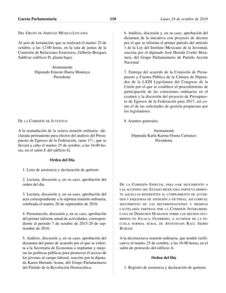 DEL GRUPO DE AMISTAD MÉXICO-LITUANIA
Al acto de instalación, que se realizará el martes 25 de
octubre, a las 12:00 horas, en la sala de juntas de la
Comisión de Relaciones Exteriores, Gilberto Bosques
Saldívar (edificio D, planta baja).
Atentamente
Diputado Ernesto Ibarra Montoya
Presidente
DE LA COMISIÓN DE JUVENTUD
A la reanudación de la octava reunión ordinaria –de-
clarada permanente para efectos del análisis del Presu-
puesto de Egresos de la Federación, ramo 17–, que se
llevará a cabo el martes 25 de octubre, a las 16:00 ho-
ras, en el salón E del edificio G.
Orden del Día
1. Lista de asistencia y declaración de quórum.
2. Lectura, discusión y, en su caso, aprobación del
orden del día.
3. Lectura, discusión y, en su caso, aprobación del
acta correspondiente a la séptima reunión ordinaria,
celebrada el martes 20 de septiembre de 2016.
4. Presentación, discusión y, en su caso, aprobación
del primer informe anual de actividades, correspon-
diente al periodo 7 de octubre de 2015-20 de sep-
tiembre de 2016.
5. Análisis, discusión y, en su caso, aprobación del
dictamen del punto de acuerdo por el que se exhor-
ta a la Secretaría de Economía a implantar y mejo-
rar las políticas públicas para promover el acceso de
los jóvenes al campo laboral, suscrito por la diputa-
da Karen Hurtado Arana, del Grupo Parlamentario
del Partido de la Revolución Democrática.
6. Análisis, discusión y, en su caso, aprobación del
dictamen de la iniciativa con proyecto de decreto
por el que se reforma el primer párrafo del artículo
1 de la Ley del Instituto Mexicano de la Juventud,
suscrita por el diputado José Hernán Cortés Beru-
men, del Grupo Parlamentario de Partido Acción
Nacional.
7. Entrega del acuerdo de la Comisión de Presu-
puesto y Cuenta Pública de la Cámara de Diputa-
dos de la LXIII Legislatura del Congreso de la
Unión por el que se establece el procedimiento de
participación de las comisiones ordinarias en el
examen y la discusión del proyecto de Presupues-
to de Egresos de la Federación para 2017, así co-
mo el de las solicitudes de gestión propuestas por
los legisladores.
8. Asuntos generales.
Atentamente
Diputada Karla Karina Osuna Carranco
Presidenta
DE LA COMISIÓN ESPECIAL PARA DAR SEGUIMIENTO A
LAS ACCIONES DEL ESTADO MEXICANO, PARTICULARMEN-
TE AQUELLAS REFERENTES AL CUMPLIMIENTO DE ACUER-
DOS Y ESQUEMAS DE ATENCIÓN A VÍCTIMAS, ASÍ COMO EL
SEGUIMIENTO DE LAS RECOMENDACIONES Y MEDIDAS
CAUTELARES EMITIDAS POR LA COMISIÓN INTERAMERI-
CANA DE DERECHOS HUMANOS SOBRE LOS HECHOS OCU-
RRIDOS EN IGUALA, GUERRERO, A ALUMNOS DE LA ES-
CUELA NORMAL RURAL DE AYOTZINAPA RAÚL ISIDRO
BURGOS
A la decimoctava reunión ordinaria, que tendrá verifi-
cativo el martes 25 de octubre, a las 16:00 horas, en el
salón de protocolo del edificio A.
Orden del Día
1. Registro de asistencia y declaración de quórum.
Gaceta Parlamentaria Lunes 24 de octubre de 2016110
 