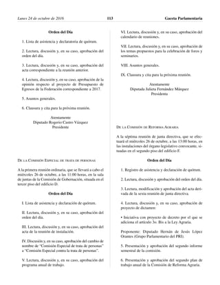 Orden del Día
1. Lista de asistencia y declaratoria de quórum.
2. Lectura, discusión y, en su caso, aprobación del
orden del día.
3. Lectura, discusión y, en su caso, aprobación del
acta correspondiente a la reunión anterior.
4. Lectura, discusión y, en su caso, aprobación de la
opinión respecto al proyecto de Presupuesto de
Egresos de la Federación correspondiente a 2017.
5. Asuntos generales.
6. Clausura y cita para la próxima reunión.
Atentamente
Diputado Rogerio Castro Vázquez
Presidente
DE LA COMISIÓN ESPECIAL DE TRATA DE PERSONAS
A la primera reunión ordinaria, que se llevará a cabo el
miércoles 26 de octubre, a las 11:00 horas, en la sala
de juntas de la Comisión de Gobernación, situada en el
tercer piso del edificio D.
Orden del Día
I. Lista de asistencia y declaración de quórum.
II. Lectura, discusión y, en su caso, aprobación del
orden del día.
III. Lectura, discusión y, en su caso, aprobación del
acta de la reunión de instalación.
IV. Discusión y, en su caso, aprobación del cambio de
nombre de “Comisión Especial de trata de personas”
a “Comisión Especial contra la trata de personas”.
V. Lectura, discusión y, en su caso, aprobación del
programa anual de trabajo.
VI. Lectura, discusión y, en su caso, aprobación del
calendario de reuniones.
VII. Lectura, discusión y, en su caso, aprobación de
los temas propuestos para la celebración de foros y
seminarios.
VIII. Asuntos generales.
IX. Clausura y cita para la próxima reunión.
Atentamente
Diputada Julieta Fernández Márquez
Presidenta
DE LA COMISIÓN DE REFORMA AGRARIA
A la séptima reunión de junta directiva, que se efec-
tuará el miércoles 26 de octubre, a las 13:00 horas, en
las instalaciones del órgano legislativo convocante, si-
tuadas en el segundo piso del edificio F.
Orden del Día
1. Registro de asistencia y declaración de quórum.
2. Lectura, discusión y aprobación del orden del día.
3. Lectura, modificación y aprobación del acta deri-
vada de la sexta reunión de junta directiva.
4. Lectura, discusión y, en su caso, aprobación de
proyecto de dictamen:
• Iniciativa con proyecto de decreto por el que se
adiciona el artículo 3o. Bis a la Ley Agraria.
Proponente: Diputado Hernán de Jesús López
Orantes (Grupo Parlamentario del PRI).
5. Presentación y aprobación del segundo informe
semestral de la comisión.
6. Presentación y aprobación del segundo plan de
trabajo anual de la Comisión de Reforma Agraria.
Lunes 24 de octubre de 2016 Gaceta Parlamentaria113
 