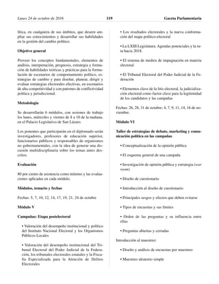 lítica, en cualquiera de sus ámbitos, que deseen am-
pliar sus conocimientos y desarrollar sus habilidades
en la gestión del cambio político.
Objetivo general
Proveer los conceptos fundamentales, elementos de
análisis, interpretación, prognosis, estrategia y forma-
ción de habilidades teóricas y prácticas para la formu-
lación de escenarios de comportamiento político, es-
trategias de cambio y para diseñar, planear, dirigir y
evaluar estrategias electorales efectivas, en escenarios
de alta competitividad y con patrones de conflictividad
política y jurisdiccional.
Metodología
Se desarrollarán 6 módulos, con sesiones de trabajo
los lunes, miércoles y viernes de 8 a 10 de la mañana,
en el Palacio Legislativo de San Lázaro.
Los ponentes que participarán en el diplomado serán
investigadores, profesores de educación superior,
funcionarios públicos y responsables de organismos
no gubernamentales, con la idea de generar una dis-
cusión multidisciplinaria sobre los temas antes des-
critos.
Evaluación
80 por ciento de asistencia como mínimo y las evalua-
ciones aplicadas en cada módulo.
Módulos, temario y fechas
Fechas: 5, 7, 10, 12, 14, 17, 19, 21, 24 de octubre
Módulo V
Campañas: Etapa postelectoral
• Valoración del desempeño institucional y político
del Instituto Nacional Electoral y los Organismos
Públicos Locales
• Valoración del desempeño institucional del Tri-
bunal Electoral del Poder Judicial de la Federa-
ción, los tribunales electorales estatales y la Fisca-
lía Especializada para la Atención de Delitos
Electorales
• Los resultados electorales y la nueva conforma-
ción del mapa político-electoral
• La LXIII Legislatura. Agendas potenciales y la ru-
ta hacia 2018.
• El sistema de medios de impugnación en materia
electoral
• El Tribunal Electoral del Poder Judicial de la Fe-
deración
• Elementos clave de la litis electoral, la judicializa-
ción electoral como factor clave para la legitimidad
de los candidatos y las campañas
Fechas: 26, 28, 31 de octubre; 4, 7, 9, 11, 14, 16 de no-
viembre.
Módulo VI
Taller de estrategias de debate, marketing y comu-
nicación política en las campañas
• Conceptualización de la opinión pública
• El esquema general de una campaña
• Investigación de opinión pública y estrategia (war
room)
• Diseño de cuestionario
• Introducción al diseño de cuestionario
• Principales sesgos y efectos que deben evitarse
• Tipos de encuestas y sus límites
• Orden de las preguntas y su influencia entre
ellas
• Preguntas abiertas y cerradas
Introducción al muestreo:
• Diseño y análisis de encuestas por muestreo
• Muestreo aleatorio simple
Lunes 24 de octubre de 2016 Gaceta Parlamentaria119
 