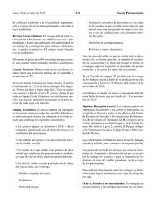 Se calificará conforme a la originalidad, argumenta-
ción y exposición de los temas planteados, así como al
rigor académico.
Tercera. Características: El ensayo deberá estar es-
crito por un solo alumno, ser inédito y no estar com-
prometido o haber sido publicado con anterioridad, ni
ser trabajo de investigación para obtener calificacio-
nes, o grados académicos. El trabajo estará firmado
con un seudónimo.
Solamente se podrá inscribir un trabajo por participan-
te, aun cuando fueren utilizados distintos seudónimos.
Cuarta. Formato: Deberá estar escrito en idioma es-
pañol, tener una extensión mínima de 15 cuartillas y
un máximo de 20.
El escrito deberá realizarse en fuente Arial a 12 puntos
e interlineado de 1.5 en el texto principal. Sin sangrí-
as. Títulos en altas y bajas (negrillas). Citas textuales
con sangría en fuente Arial a 11 puntos. Notas al pie
serán en tipografía de 10 puntos con interlineado sen-
cillo. Las páginas deberán ir numeradas en la parte in-
ferior de cada hoja, a la derecha.
Quinta. Requisitos: El ensayo deberá ser entregado
en tres tantos impresos; todas las cuartillas deberán es-
tar rubricadas por el autor. Se entregará en un sobre ce-
rrado que contenga los siguientes documentos:
• Un archivo digital en dispositivo USB o disco
compacto, identificado con el título del ensayo y el
seudónimo del participante.
• Una síntesis del ensayo, con una extensión máxi-
ma de media cuartilla.
• Un escrito en el que señale, bajo protesta de decir
verdad, que la información proporcionada es verdade-
ra y que él (ella) es el (la) único(a) autor(a) del texto.
• Un diverso sobre cerrado y sellado con la firma
del concursante, que contenga:
Nombre completo del autor.
Seudónimo.
Título del ensayo.
Institución educativa de procedencia (con copia
de la constancia que acredite su inscripción, que
deberá tener una antigüedad no mayor a seis me-
ses y tira de calificaciones con promedio míni-
mo de ocho).
Dirección de correspondencia.
Teléfono y correo electrónico.
En el reverso del sobre en que se remita toda la docu-
mentación, en forma centrada, se señalará el seudóni-
mo del concursante y el título del ensayo; al frente, en
el margen superior izquierdo; el domicilio del propio
remitente, y al centro, los datos del destinatario.
Sexta. Periodo de entrega. El período para la entrega
de los trabajos inicia a partir de la publicación de ésta
convocatoria y hasta las 15:00 horas del viernes 18 de
noviembre de 2016.
Los trabajos enviados por correo o mensajería deberán
tener fecha de envío que no exceda del 18 de noviem-
bre de 2016.
Séptima. Recepción o envío. Los trabajos podrán ser
entregados físicamente o vía correo o mensajería. La
recepción se llevará a cabo en las oficinas del Centro
de Estudios de Derecho e Investigaciones Parlamenta-
rias de la Cámara de Diputados del H. Congreso de la
Unión, ubicadas en avenida Congreso de la Unión nú-
mero 66, edificio I, piso 2, colonia El Parque, delega-
ción Venustiano Carranza, Código Postal 15960, Ciu-
dad de México.
Los concursantes recibirán un acuse de recibo foliado,
firmado y sellado, como constancia de su participación.
Los gastos de envío de los ensayos, así como de trans-
portación, hospedaje o alimentación en que se incurra
por la entrega los trabajos o para la recepción de los
premios en caso de resultar ganadores, serán a cargo
de los participantes.
Para solicitar información sobre los trabajos, se debe-
rá formular bajo el seudónimo con el que el trabajo fue
enviado.
Octava. Premios y reconocimientos. Se entregará un
reconocimiento y un ejemplar facsimilar de la Consti-
Lunes 24 de octubre de 2016 Gaceta Parlamentaria121
 