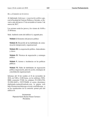 DE LA COMISIÓN DE JUVENTUD
Al diplomado Liderazgo y negociación política que,
con la Facultad de Ciencias Políticas y Sociales, se lle-
vará a cabo del jueves 17 de noviembre al viernes 3 de
marzo de 2017.
Las sesiones serán los jueves y los viernes de 16:00 a
21:00 horas.
Sede: Auditorio norte del edificio A, segundo piso.
Módulo I. Elementos del proceso político
Módulo II. Desarrollo de las habilidades de comu-
nicación interpersonal y organizacional
Módulo III. La negociación política. Antecedentes
y claves
Módulo IV. Técnicas de negociación y estrategia
política
Módulo V. Actores e incidencias en las políticas
públicas
Módulo VI. Taller de habilidades de negociación
política (negociación, plan de acción, estrategias de
consolidación organizacional).
Informes del 10 de octubre al 16 de noviembre de
2016, de 9:00 a 14:00 horas, en los teléfonos 5036-
0000, extensión 57160; los celulares 55-2309-4730,
55-2501-8429 y 5527278490; el correo electrónico
diplomado.camara@outlook.com, la página web
http://formacionyliderazgo.wixsite.com/liderazgo o
en las instalaciones de la comisión: primer piso del
edificio D.
Atentamente
Diputada Karla Karina Osuna Carranco
Presidenta
Lunes 24 de octubre de 2016 Gaceta Parlamentaria123
 