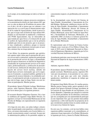 en el campo, en la ciudad porque no todo es el lado ur-
bano.
Pasamos rápidamente a algunos proyectos estratégicos
es la automatización distrito de riego número 001, que
nos va a dar un ahorro de 50 millones de metros cúbi-
cos al año y de ahí se piensa que ese sobrante o esa
operación nos va a servir para el abastecimiento urba-
no de la ciudad de Aguascalientes, desde la presa Ca-
lles, que es la que surte al distrito de riego número 001,
después se está haciendo la ampliación y moderniza-
ción PTAR Aguascalientes, hay un intercambio de
agua tratada por agua fresca y la reinyección de agua
al acuífero de Aguascalientes que es de las primeras
ciudades que está en este proyecto, que es un proyec-
to muy complicado y polémico, porque es inyectar
agua tratada con un tratamiento terciario pero al acuí-
fero, entonces hay un riesgo potencial.
Y por último, las propuestas generales que quisiéra-
mos aportar reglas claras para la prestación del servi-
cio con un marco contractual, regulación generalizada
en la prestación del servicio de agua y alcantarillado,
plan de apoyos financieros en función de diagnósticos
actualizados de la prestación del servicio en los muni-
cipios, profesionalización y certificación de prestado-
res del servicio, definición de indicadores para la eva-
luación del servicio bench marking, subsidio del
Estado hacia servicios municipales que así lo requie-
ran en el momento, es puntual también, agilidad en la
asignación de recursos federales y la certidumbre jurí-
dica a la participación privada en proyectos de agua
que está en boga, sigue en boga, bueno con esto ter-
mino mi participación. Muchas gracias.
El presidente, Ignacio Pichardo Lechuga: Muchísimas
gracias, señor ingeniero Blancarte. Señor secretario,
por favor demos paso a la siguiente ponencia.
El secretario Ramón Villagómez Guerrero: Voy a leer
la semblanza del ingeniero Jorge Rubio Olivares. Es
ingeniero civil por la Universidad Michoacana de San
Nicolás de Hidalgo con especialización en ingeniería
ambiental.
A lo largo de estos años, con arduo trabajo y desem-
peño, ha participado como panelista y conferencista en
foros, con temas relacionados con el sector hídrico, te-
niendo reconocimiento estatal y nacional. Su paso por
la administración pública le ha permitido ampliar su
conocimiento respecto a la problemática del sector hí-
drico.
Se ha desempeñado como director del Sistema de
Agua Potable, Alcantarillado y Saneamiento de Ciu-
dad Hidalgo, Michoacán; subdirector técnico del Sis-
tema de Agua Potable, Alcantarillado y Saneamiento
de Zitácuaro, Michoacán; director del Sistema de
Agua Potable, Alcantarillado y Saneamiento de La
Piedad, Michoacán; asesor del Comité de Agua Pota-
ble y Alcantarillado de Yurécuaro, Michoacán; y de
septiembre 2005 a la fecha es el director general Sis-
tema de Agua Potable, Alcantarillado y Saneamiento
de La Piedad, Michoacán.
Es representante ante el Consejo de Cuenca Lerma-
Chapala como vocal por el Uso Público Urbano. Du-
rante el 2015 cursó el diplomado Nacional en Direc-
ción de Organismos Operadores, impartido por la Uni-
versidad Nacional Autónoma de México.
Actualmente participa como tesorero de la Asociación
Nacional de Empresas de Agua y Saneamiento (ANE-
AS).
Adelante, ingeniero Rubio.
El presidente, Ignacio Pichardo Lechuga: Gracias, di-
putado secretario. Muchísimas gracias, ingeniero Oli-
vares por esta ponencia, si me permites te voy a pres-
tar este de aquí para que estés más cómodo,
agradecemos muchísimo el esquema de trabajo que
tienen ustedes.
El ingeniero Jorge Rubio Olivares: Sí, muchas gracias.
Muchas gracias, buenas tardes, quiero agradecer al di-
putado José Ignacio Pichardo Lechuga, presidente de
la Comisión de Agua Potable de esta legislatura, a los
demás diputados y diputadas que integran la comisión
y a los demás presidentes de las diferentes comisiones
que nos acompañan por esta oportunidad de participar
en este importante foro, que nos permite intercambiar
experiencias y sobre todo hacerles las propuestas de lo
que consideramos puedan tomar en cuenta ustedes pa-
ra la nueva Ley General de Aguas.
En este caso, les comento, a mí me toca hablar como
organismo público municipal, ya lo comentábamos, al
organismo al que represento es La Piedad, Michoacán;
la siguiente por favor, y bueno La Piedad, Michoacán,
Gaceta Parlamentaria Lunes 24 de octubre de 201614
 