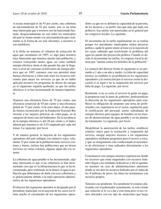 A escala municipal es de 93 por ciento, una cobertura
de micromedición de 93 por ciento, este es un tema
muy interesante que a nosotros nos ha funcionado bas-
tante, desgraciadamente en casi todos los municipios
del país le tienen miedo a la micromedición pero real-
mente es la forma de ser más eficientes, a nosotros si
son medidores.
A la fecha no tenemos el volumen de extracción de
agua que extraíamos en 1997, es algo para nosotros
muy interesante que tenemos mucho más población, y
estamos extrayendo menos agua, así como también
energía eléctrica, hasta el año pasado fue que le llega-
mos a nivel de consumo en kilovatios de energía eléc-
trica que en 1997, entonces esto nos permitió tener
buenas eficiencias y sobre todo tener los recursos sufi-
cientes para mejor los servicios ya que de no haber
aplicado nosotros los programas de ahorro de energía
ya el organismo seguiría quebrado, ya que las tarifas
eléctricas si se han incrementado de manera importan-
te.
Tenemos una eficiencia física de 79 por ciento, una
eficiencia comercial de 93 por ciento y una eficiencia
global de 73 por ciento. Con estos datos, el año pasa-
do fuimos reconocidos por la Fundación Gonzalo Río
Arronte a las mejores prácticas de cobro-pago, en la
categoría de hasta cien mil habitantes. En la incidencia
de la energía eléctrica es del 28 por ciento y el índice
laboral que tenemos es de 4.53 empleado por cada mil
tomas. La siguiente, por favor.
Y de manera general, la mayoría de los organismos
operadores del país trabajan con números rojos, sola-
mente 15 por ciento de la población tiene servicio con-
tinuo y bueno, incluso hay poblaciones que no tienen
servicios en varias colonias, algunas algún día a la se-
mana.
La cobertura de agua potable se ha incrementado, algo
muy interesante es que si las coberturas se han incre-
mentado creo que es la infraestructura la que se ha in-
crementado, pero realmente no le damos el agua la po-
blación que deberíamos de darle con esas coberturas y
es prácticamente debido a la mala operación adminis-
trativa de los organismos operadores.
El director del organismo operador es designado por el
presidente municipal, en la mayoría de los casos eso li-
mita mucho el crecimiento de los organismos opera-
dores ya que no se definen la capacidad de la persona,
de los técnicos y su perfil, sino que más que nada son
políticos. Las tarifas son autorizadas en lo general por
los congresos locales. La siguiente.
El incremento de la tarifa regularmente no se realiza
porque los presidentes municipales tienen proyecto
político, nadie le quiere entrar al tema en la mayoría de
los casos sabiendo que resolviendo el problema del
agua les puede dar proyección política. Cuando se de-
cide el incrementar las tarifas, el congreso local la de-
tiene por “atentar contra los bolsillos de la población”.
La estancia del director frente al organismo es en pro-
medio a 1 año o un año y medio. La falta de capacidad
técnica, ya también es un problema en los organismos
operadores y la restricción por el servicio existe la dis-
cusión si es legal o no la suspensión del servicio por
falta de pago. La siguiente, por favor.
Realmente si no se corta el servicio la gente no paga,
la propuesta está la junta de gobierno, profesionalizar
la dirección de los organismos operadores para esta-
blecer la obligación de proponer una terna de profe-
sionales con experiencia en el sector, regulación para
la certificación del personal, tarifas subsidiadas de
energía eléctrica para equipos de bombeo en las fuen-
tes de abastecimiento de agua potable y en las plantas
de tratamiento. La siguiente, por favor.
Despolitizar la autorización de las tarifas, establecer
criterios claros para la restricción y suspensión del
servicio, otorgar mayores recursos a los organismos
operadores mediante programas para el acceso a estos,
y que su otorgamiento esté condicionado al incremen-
to de eficiencias y sean radicados directamente a los
organismos operadores
Comentamos esto porque tenemos experiencias donde
los recursos que están etiquetados con recursos fede-
rales llegan a las entidades federativas y ahí se quedan,
no tenemos un caso de administraciones anteriores
donde se nos den los recursos federales por el orden de
los 9 millones de pesos, las obras las terminamos con
recursos propios.
Tenemos ese pendiente. Ese pendiente lo estamos pla-
ticando con el gobernador actualmente, se está viendo
que solución se le va a dar a este tema pero si nos ve-
mos afectados con ese tipo de situaciones que luego
Lunes 24 de octubre de 2016 Gaceta Parlamentaria17
 