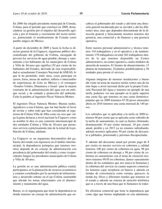 En 2006 fue elegido presidente municipal de Comala,
Colima, para el periodo que concluyó en 2009, desta-
cándose su gestión por el impulso del desarrollo agrí-
cola y por el fomento y crecimiento del sector turísti-
co, potenciando el nombramiento de Comala como
pueblo mágico de México.
A partir de diciembre de 2009 y hasta la fecha es di-
rector general de la Ciapacov, organismo público des-
centralizado del gobierno de Colima, encargado de
proveer los servicios de agua potable, drenaje y sane-
amiento a los habitantes de los municipios de Colima
y Villa de Álvarez que significa (52 por ciento de los
habitantes del Estado), derivado de esta responsabili-
dad es actualmente Consejero Nacional de ANEAS, lo
que le ha permitido, entre otras, cosas participar en
cursos, foros, mesas de análisis, talleres e intercambio
de experiencias de éxito en México y el extranjero
–Estados Unidos, Dinamarca e Israel– para la mejora
constante de la administración del agua con un enfo-
que social, y de cuidado y protección del ambiente.
Cedo la palabra al ingeniero Óscar Valencia Montes.
El ingeniero Óscar Valencia Montes: Buenas tardes.
Agradezco a esta Cámara, que me han hecho el favor
de invitar y sobre todo que han considerado al orga-
nismo de Colima Villa de Alba como un caso que val-
ga la pena destacar a nivel nacional la Ciapacov como
su nombre lo dice es una comisión intermunicipal de
dos entidades Colima y Villa de Álvarez que presta-
mos servicio a prácticamente más de la mitad de la po-
blación de Colima, adelante.
La Ciapacov es un organismo descentralizo del go-
bierno del estado con injerencia en el ámbito intermu-
nicipal, la dependencia jerárquica que tenemos nos-
otros depende de un consejo de administración con
presidencia del gobernador del estado y como vicepre-
sidentes fungen los presidentes municipales de Colima
y Villa de Álvarez.
La gestión no es una administración pública estatal,
participamos en la planeación de recursos económicos
y estamos coordinados por la secretaria de infraestruc-
tura y desarrollo urbano en el eje Colima sustentable
que atiende los temas relacionados con el abasteci-
miento y tratamiento del agua.
Bueno, es el organigrama que tiene la dependencia en
donde tenemos un consejo de administración que en-
cabeza el gobernador del estado y ahí tiene una direc-
ción general encabezada por su servidor y ahí las dife-
rentes área, unas que dependen directamente de la di-
rección general y básicamente nosotros tenemos dos
gerencia, una comercial y de finanzas y una gerencia
operativa.
Entre nuestro personal administrativo y técnico tene-
mos 110 trabajadores y en el operativo y de manteni-
miento 178 trabajadores en total 282 trabajadores den-
tro de lo que tenemos disponible un Centro
administrativo, un centro operativo, cuatro módulos de
atención de usuarios, 81 fuentes de abastecimiento, 13
plantas de tratamiento, 24 plantas potabilizadoras y 56
unidades para prestar el servicio.
Algunas imágenes de nuestras instalaciones y bueno
ahí viene un tema de nuestras tarifas somos una de las
más bajas a nivel nacional dicho por la propia Comi-
sión Nacional del Agua y tenemos un ejemplo de una
tarifa, podemos ver una ejemplo en la parte superior
una cuota fija que tenemos en una cuota doméstico-
popular que en 2009 teníamos 87.56 pesos mensuales
ahora en 2016 tenemos una cuota mensual de 140 pe-
sos.
Los subsidios que se aplicaban a la tarifa en 2009 te-
níamos 40 por ciento que se aplicaba como subsidio de
la tarifa de saneamiento, la cual ya hemos eliminado,
disminuyendo 10 por ciento mensual, 10 por ciento
anual, perdón y en 2013 ya no estamos subsidiando,
además nosotros aplicamos 50 por ciento de descuen-
to a jubilados, pensionado y personas discapacitadas.
Y además del descuento anual por pronto pago de 8
por ciento en nuestro servicio en cobertura y calidad
tenemos 100 por ciento de cobertura en agua, 98 por
ciento de cobertura en drenaje y 98 por ciento de co-
bertura en saneamiento con el tema de cloración nos-
otros tenemos 99.95 en cobertura, damos saneamiento
dentro de los estándares que nos marca la Semarnat y
la cobertura del servicio en cuanto aspectos comercia-
les tenemos cajas receptoras en bancos y además en
tiendas de conveniencia como soriana, quioscos, la
tienda ley, Oxxo y diferentes tiendas que tenemos en
el estado y además un sistema de atención telefónica
que es a través de una línea que le llamamos la wáter.
En eficiencia comercial que tiene la dependencia que
como algo que hemos implantado en esta administra-
Lunes 24 de octubre de 2016 Gaceta Parlamentaria19
 