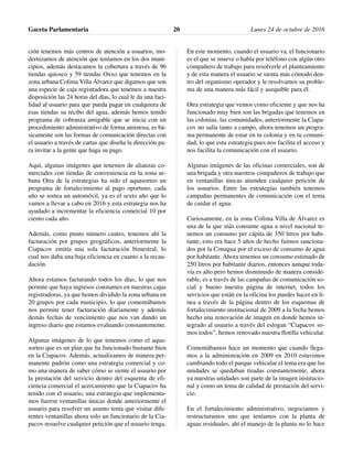 ción tenemos más centros de atención a usuarios, mo-
dernizamos de atención que teníamos en los dos muni-
cipios, además destacamos la cobertura a través de 96
tiendas quiosco y 59 tiendas Oxxo que tenemos en la
zona urbana Colima Villa Álvarez que digamos que son
una especie de caja registradora que tenemos a nuestra
disposición las 24 horas del días, lo cual le da una faci-
lidad al usuario para que pueda pagar en cualquiera de
esas tiendas su recibo del agua, además hemos tenido
programa de cobranza amigable que se inicia con un
procedimiento administrativo de forma amistosa, es bá-
sicamente son las formas de comunicación directas con
el usuario a través de cartas que diseña la dirección pa-
ra invitar a la gente que haga su pago.
Aquí, algunas imágenes que tenemos de alianzas co-
merciales con tiendas de conveniencia en la zona ur-
bana Otra de la estrategias ha sido el aquasorteo un
programa de fortalecimiento al pago oportuno, cada
año se sortea un automóvil, ya es el sexto año que lo
vamos a llevar a cabo en 2016 y esta estrategia nos ha
ayudado a incrementar la eficiencia comercial 10 por
ciento cada año.
Además, como punto número cuatro, tenemos ahí la
facturación por grupos geográficos, anteriormente la
Ciapacov emitía una sola facturación bimestral, lo
cual nos daba una baja eficiencia en cuanto a la recau-
dación.
Ahora estamos facturando todos los días, lo que nos
permite que haya ingresos constantes en nuestras cajas
registradoras, ya que hemos dividido la zona urbana en
20 grupos por cada municipio, lo que comentábamos
nos permite tener facturación diariamente y además
demás fechas de vencimiento que nos van dando un
ingreso diario que estamos evaluando constantemente.
Algunas imágenes de lo que tenemos como el aqua-
sorteo que es un plan que ha funcionado bastante bien
en la Ciapacov. Además, actualizamos de manera per-
manente padrón como una estrategia comercial y co-
mo una manera de saber cómo se siente el usuario por
la prestación del servicio dentro del esquema de efi-
ciencia comercial el acercamiento que la Ciapacov ha
tenido con el usuario, una estrategia que implementa-
mos fueron ventanillas únicas donde anteriormente el
usuario para resolver un asunto tenía que visitar dife-
rentes ventanillas ahora solo un funcionario de la Cia-
pacov resuelve cualquier petición que el usuario tenga.
En este momento, cuando el usuario va, el funcionario
es el que se mueve o habla por teléfono con algún otro
compañero de trabajo para resolverle el planteamiento
y de esta manera el usuario se sienta más cómodo den-
tro del organismo operador y le resolvamos su proble-
ma de una manera más fácil y asequible para él.
Otra estrategia que vemos como eficiente y que nos ha
funcionado muy bien son las brigadas que tenemos en
las colonias, las comunidades, anteriormente la Ciapa-
cov no salía tanto a campo, ahora tenemos un progra-
ma permanente de estar en tu colonia y en tu comuni-
dad, lo que esta estrategia pues nos facilita el acceso y
nos facilita la comunicación con el usuario.
Algunas imágenes de las oficinas comerciales, son de
una brigada y otra nuestros compañeros de trabajo que
en ventanillas únicas atienden cualquier petición de
los usuarios. Entre las estrategias también tenemos
campañas permanentes de comunicación con el tema
de cuidar el agua.
Curiosamente, en la zona Colima Villa de Álvarez es
una de la que más consume agua a nivel nacional te-
nemos un consumo per cápita de 350 litros por habi-
tante, esto era hace 5 años de hecho fuimos sanciona-
dos por la Conagua por el exceso de consumo de agua
por habitante. Ahora tenemos un consumo estimado de
250 litros por habitante diarios, entonces aunque toda-
vía es alto pero hemos disminuido de manera conside-
rable, es a través de las campañas de comunicación so-
cial y bueno nuestra página de internet, todos los
servicios que están en la oficina los puedes hacer en lí-
nea a través de la página dentro de los esquemas de
fortalecimiento institucional de 2009 a la fecha hemos
hecho una renovación de imagen en donde hemos in-
tegrado al usuario a través del eslogan “Ciapacov so-
mos todos”, hemos renovado nuestra flotilla vehicular.
Comentábamos hace un momento que cuando llega-
mos a la administración en 2009 en 2010 estuvimos
cambiando todo el parque vehicular el tema era que las
unidades se quedaban tiradas constantemente, ahora
ya nuestras unidades son parte de la imagen institucio-
nal y como un tema de calidad de prestación del servi-
cio.
En el fortalecimiento administrativo, negociamos y
restructuramos uno que teníamos con la planta de
aguas residuales, ahí el manejo de la planta no lo hace
Gaceta Parlamentaria Lunes 24 de octubre de 201620
 