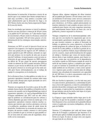 directamente la institución, lo hacemos a través de un
tercero que es un contrato pero bueno siempre han es-
tado muy accesibles y muy atentos a escuchar cual-
quier planteamiento que la dirección les haga y en
2013 hemos hecho una muy buena negociación bajan-
do la tasa de interés.
Entre los resultados que tenemos se inició la adminis-
tración con una eficiencia comercial de 40 por ciento
y un padrón de 97 mil tomas, en 7 años hemos logra-
do incremental a 80 por ciento la eficiencia comercial
y tenemos registradas 140 mil tomas gracias a la im-
plementación de las estrategias mencionadas anterior-
mente.
Asimismo, en 2015 se cerró el ejercicio fiscal con un
superávit con respecto a los ingresos proyectados, tu-
vimos una predicción de ingresos de 297 millones y
gastos operativos por 288 millones, teniendo un supe-
rávit por primera vez en mucho de años por un poco
más de 9 millones, lo mencionamos como un tema sa-
tisfactorio de que cuando llegamos en 2009 traíamos
un déficit de 30 por ciento de nuestro presupuesto
viendo en números de 2015 cuando iniciamos 2010 ya
traíamos ya por iniciar un déficit de casi de 100 millo-
nes de pesos entonces es un tema que no fue nada sen-
cillo pero bueno afortunadamente con el trabajo de
equipo lo conseguimos en la institución.
En la eficiencia física, la obra pública en todos los or-
ganismos operadores tratando de sustituir redes tanto
de agua como drenaje para seguir prestando un servi-
cio de calidad, adelante.
Tenemos un esquema de inversión a pesar de las difi-
cultades hemos hecho obra pública en beneficio de los
usuarios de acuerdo con la disponibilidad que tenía el
organismos operador y la cual la disponibilidad de la
Conagua entendemos que 2017 será un año crítico
aquí les pedimos su consideración para los señores y
señoras diputadas que pues tomen en cuenta que si los
organismos operadores tenemos todavía muchas ca-
rencias que tenemos que resolver, prestamos servicios
a la población, atendemos temas de salud, temas de
desarrollo, fortalecemos la economía de nuestros mu-
nicipios, de nuestros estados, entonces si vale la pena
que se considere lo que se invierte en agua potable co-
mo un tema tanto de salud como de seguridad y desa-
rrollo en los municipios.
Algunas obras, algunas imágenes de obras tenemos
ahí un padrón que tenemos 136 mil tomas como servi-
cio doméstico 6 mil tomas como servicio comercial e
industrial, nosotros básicamente prestamos servicio a
puro doméstico, en Colima capital prácticamente no
tenemos industria lo cual complica un poco más la re-
caudación pero bueno con estas esquemas menciona-
dos anteriormente hemos hecho un buen clic con la
población y hemos mejorado la eficiencia.
Ventajas competitivas de la intermunicipalidad, sabe-
mos que nos son muchos los organismos que son in-
termunicipales quisiéramos mencionar algunas venta-
jas que nosotros notamos: se aplica el horizonte de
trabajo, se optimiza los costos operativos, se facilitar
montar programas de cultura de agua, se facilita la in-
clusión de la obra pública, se facilita la gestión de re-
cursos ante el gobierno federal, mayor identidad social
con los usuarios, mejor profesionalización del equipo
de trabajo y fortalezas que vemos de nuestra depen-
dencia ahora sí que modestia aparate, pero bueno co-
sas que vemos que son positivas en la dependencia,
son tarifas vigente en 2016 hemos tratado de crecer la
tarifa de una manera sigilosa y cuidadosa por supues-
to para no lastimar la economía del usuario pero tra-
tando también de ser eficientes y tener costos operati-
vos e ingresos pues acordes a nuestro plan de trabajo,
tenemos una sola planta de tratamiento con capacidad
de mil 200 litros y es decir concentramos todo el tra-
bajo del saneamiento en un solo sitio.
Ello nos facilita la operación y eso ha sido muy posi-
tivo para nosotros, permanencia y continuidad en polí-
ticas a favor del organismo, es decir la continuidad nos
permite desarrollar estrategias que fortalecen el traba-
jo en equipo, el aprovechar las experiencias y además
de que tenemos una de las tarifas más bajas en el país,
después de Mérida y Campeche.
La Ciapacov sigue teniendo tarifas bajas pero la efi-
ciencia es lo que nos ha ayudado a mantener el equili-
brio financiero el no crecimiento de la plantilla laboral
somos el según país con menos trabajadores, sólo des-
pués de Saltillo.
Tenemos 2.2 trabajadores por cada mil tomas según
datos de la Conagua y propuestas que hacemos es el
periodo para aplicar medidas de apremio, debe ser uni-
forme en el país. Es decir, no dejar solo a un organis-
mo que trata de ser eficiente.
Lunes 24 de octubre de 2016 Gaceta Parlamentaria21
 