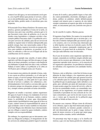 ventan el uso del agua y no necesariamente con la gen-
te, con el perfil idóneo para prestar el servicio, enton-
ces es otra problemática que viene al caso, ¿no? No sé,
qué más había, perdón suelto el micrófono para otra
respuesta.
El licenciado César Abarca Gutiérrez: De manera muy
práctica, quisiera ejemplificar el tema de la tarifa, en
términos muy pero muy sencillitos, primera qué es lo
que buscamos como entes de gobierno, en el caso de
ustedes como legisladores o cualquier servidor o fun-
cionario público buscamos darle a la población servi-
cios pero servicios de calidad y para dar un servicio de
calidad se requiere tener el mínimo indispensable para
poderlo otorgar, hace rato mencionaba cuánto el Sea-
pal Puerto Vallarta, requiere inversión en energía eléc-
trica, pero también en productos, en gasolina, en nó-
mina, en vehículos y todo eso en el Seapal sale de las
contribuciones de los usuarios.
Les pongo un ejemplo muy sencillo, el metro cúbico
equivale a mil litros de agua, mil litros de agua es lo que
cabe en un tinaco promedio y un tinaco a una familia de
seis habitantes le puede durar dos días o más, en Puerto
Vallarta el metro cúbico a la población se le cobra en
10.30 pesos pero al Seapal cuesta casi 16 pesos.
Es una manera muy práctica de entender el tema, cuán-
to nos cuesta un refresco promedio y es el valor que le
damos al agua, al servicio porque efectivamente no se
cobra el vital líquido, se cobra parte de lo que cuesta
llevarle el servicio o calidad a los vallartenses y des-
afortunadamente el de la tarifa es un tema tabú, que no
le entramos porque nos desgastan, porque es antipopu-
lar y siempre estamos pensando en temas electorales.
Hagamos un estudio a nacional, cuántos organismos
del agua en el país le otorga a la ciudadanía el servicio
de calidad digno de un ser humano, cuántos, cuántos
tienen la posibilidad de tomar agua directamente,
cuánto tienen l posibilidad de tomar agua de la llave en
el país, cuántos tienen la responsabilidad de sanear el
agua residuales como lo marca también no únicamen-
te la Carta Magna sino diferentes leyes internacionales
que nos obligan a sanear las aguas residuales, cuántos
cumples con esa responsabilidad.
Sin embargo, los organismos que no únicamente cum-
plen esa obligación ecológica, el otorgamiento de dar
los servicios de calidad para poderlo lograr le entraron
al tema de la tarifa y para poderlo lograr se han zafa-
do, vamos poniéndoles, electorales, ideológicos, parti-
distas, político no podemos zafarle definitivamente
siempre está inmerso pero si aspectos de otra índole
siempre contaminan un aspecto que debe ser de primer
orden, no únicamente para esta comisión sino para to-
dos.
Así de sencillo lo explico. Muchas gracias.
El ingeniero Jorge Rubio: En cuanto a la recepción del
servicio, quiero comentarles que es un tema que, y so-
bre todo el mínimo indispensable que tenemos que dar
a los usuarios, este sí es un tema muy interesante que
se debe legislar con base en el artículo cuarto. En Mi-
choacán, lo estamos manejando simplemente que le
entregamos a la gente fuera de su domicilio. Y bueno
más que nada deberían estar involucrados.
En el caso de nosotros como organismo operador mu-
nicipal, comentaba no recibimos ningún subsidio ope-
ramos con los recursos que obtenemos y este, bueno el
organismo operador tiene recursos y en la mayoría de
los organismos operadores, las presidencias municipa-
les subsidian a los organismos con cantidades fuertes,
incluso.
Entonces, más se deberían, o más bien la forma en que
deberían de dejar trabajar a los organismos para que
brinde servicios de calidad, para que generen recursos
y los subsidios para los estratos más desprotegidos de
la población que no pueda pagar, darle subsidios a esa
gente, pero subsidios por parte del municipio al usua-
rio para acuda a pagar las cuotas del servicio, sobre to-
do esto en comunidades rurales, en comunidades mar-
ginadas, en los organismos, en el quinto modelo que
comentaba el presidente de esta comisión de los con-
sejos comunitarios, que son los de más escasos recur-
sos, y vemos que la mayoría de la población paga
cuando se brinda un buen servicio.
En nuestro caso, tenemos 100 por ciento de eficiencia
en la cobranza, aquí es algo bien interesante porque no
tenemos industria, no tenemos grandes comercios y
ahí está demostrado que la gente sí paga, incluso la
gente de menos recursos es la gente que mejor paga,
tenemos tarifas cruzadas, tarifas subsidiadas.
Un porcentaje muy bajo no paga y se le clasifica de
morosa y que con una buena gestión de cobranza nos
Lunes 24 de octubre de 2016 Gaceta Parlamentaria27
 