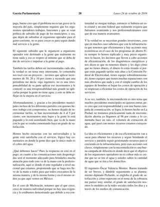 paga, bueno creo que el problema no es tan grave en la
mayoría del país, simplemente requiere que los orga-
nismos operadores trabajen, funcionen y que se vean
política de subsidio de pago de los municipios; o sea,
que dejen de subsidiar al organismo operador para el
gasto corriente, no es para crecer es para seguir dando
mal servicio a la gente.
El siguiente subsidio que le organicen a organismo
operador este destinado a la gente que realmente no
tiene nada y eso es respeto al mínimo que se deba de
dar de servicio e impulsar a la gente al pago.
También las tarifas deben ser incrementadas cada año,
la verdad es un tema muy interesante, lo comentaba
nos tocó con un proyecto…tuvimos que aplicar incre-
mentos de 30, 20 y 10 por ciento y recuerdo que una
periodista me decía: oiga ingeniero, no es una irres-
ponsabilidad de su parte aplicar eso incrementos y le
contesté: es una irresponsabilidad más grande no apli-
carlas porque la gente no tiene agua; y esto se debe re-
flejar en la mejora en el servicio.
Afortunadamente, y gracias a los presidentes munici-
pales incluso de los diferentes partidos con quienes he-
mos trabajo con compromiso, no hemos dejado de in-
crementar tarifas, se han incrementado de 4 al 5 por
ciento; son incrementos muy bajos y la gente lo está
pagando y lo está asimilando bien, que va de la mano
con lo que se estaba comentando haya un grado de sa-
tisfacción.
Hemos hecho encuestas con las universidades y la
gente está satisfecha con el servicio, lógico hay co-
mentarios en donde la gente dice que lo único malo es
el cobro del agua.
¿Qué debemos hacer? Pues la respuesta en está en el
pago, en cuanto a las comunicaciones más desprotegi-
das será el momento adecuado para brindarles mucha
atención pero todo esto va de la mano con la profesio-
nalización, aquí es donde el ente regulador a nivel na-
cional que estamos, proponiendo que se haga nos lle-
ve de la mano a todos para que todos crezcamos de la
misma manera, y de la misma forma y en el mismo or-
den ya que aquí vemos en México.
En el caso de Michoacán, notamos que el que crece,
crece de manera individual porque no hay una exigen-
cia y lo estábamos demostrando que debido a esa con-
tinuidad se otorgue trabajo, entonces si hubiera un es-
te estatal y un ente federal que realmente exigiera que
fuéramos avanzando y nos profesionalizáramos creo
que de esa manera avanzamos.
Y la verdad no se necesitan grandes inversiones, creo
que en muchos caso sabemos que con la infraestructu-
ra que tenemos que eficientarnos y hay acciones muy
económicas en el caso de los programas de ahorro Fi-
ra siempre lo hemos replicado y muy pocos organis-
mos lo hacen, les decimos que lleven a cabo acciones
de eficientización, de los diagnósticos energéticos y
nos dicen es que no tenemos dinero y les digo cómo
que no tienes dinero, el dinero lo estás tirando si por-
que estás pagando tarifas más altas a la Comisión Fe-
deral de Electricidad, tienes equipo sobredimensiona-
do, tienes equipos que tienen muchas reparaciones son
más obsoletos que nada y con el simple cambio de los
equipos de bombeo se bajan los costos de operación y
se empiezan a eficientar los costos de operación de los
servicios.
A su vez, también, la micromedición es otro tema que
muchos presidentes municipales no quieren entrar, pe-
ro creo que con responsabilidad y con una buena cam-
paña de comunicación, se logra, lo hemos hecho en La
Piedad, no teníamos prácticamente nada de microme-
dición ahorita ya llegamos al 98 por ciento y lo co-
mentaba hace un rato, el volumen de extracción de
agua, qué pasó con menos recursos estamos extrayen-
do.
La idea es eficientarnos y de esa eficientización van a
sacar para obtener los recursos y seguir brindando el
servicio y paralela seguir gestionando recursos para ir
creciendo en la infraestructura, pero esas acciones son
claves, simplemente con la micromedición es una bue-
na campaña de difusión en donde decir que el objetivo
de los organismos operadores no es cobrar más es cui-
dar que no se tire el agua y ustedes saben la cantidad
de agua que se tira a los domicilios.
El ingeniero Óscar Valencia Montes: Bueno tratando
de ser breves, y dándole seguimiento a su plantea-
miento diputado Pichardo, se engloba el grado de sa-
tisfacción y cómo repercute en el tema de la cobranza
me parece muy similar, el grado de satisfacción nos-
otros lo medidos en la redes sociales todos los días y a
través de los medios de comunicación.
Gaceta Parlamentaria Lunes 24 de octubre de 201628
 