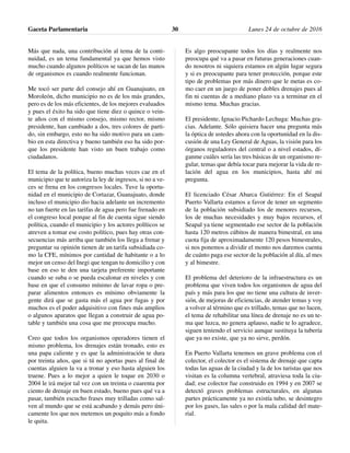 Más que nada, una contribución al tema de la conti-
nuidad, es un tema fundamental ya que hemos visto
mucho cuando algunos políticos se sacan de las manos
de organismos es cuando realmente funcionan.
Me tocó ser parte del consejo ahí en Guanajuato, en
Moroleón, dicho municipio no es de los más grandes,
pero es de los más eficientes, de los mejores evaluados
y pues el éxito ha sido que tiene diez o quince o vein-
te años con el mismo consejo, mismo rector, mismo
presidente, han cambiado a dos, tres colores de parti-
do, sin embargo, esto no ha sido motivo para un cam-
bio en esta directiva y bueno también eso ha sido por-
que los presidente han visto un buen trabajo como
ciudadanos.
El tema de la política, bueno muchas veces cae en el
municipio que te autoriza la ley de ingresos, si no a ve-
ces se frena en los congresos locales. Tuve la oportu-
nidad en el municipio de Cortazar, Guanajuato, donde
incluso el municipio dio hacia adelante un incremento
no tan fuerte en las tarifas de agua pero fue frenado en
el congreso local porque al fin de cuenta sigue siendo
política, cuando el municipio y los actores políticos se
atreven a tomar ese costo político, pues hay otras con-
secuencias más arriba que también los llega a frenar y
preguntar su opinión tienen de un tarifa subsidiada co-
mo la CFE, mínimos por cantidad de habitante o a lo
mejor un censo del Inegi que tengan tu domicilio y con
base en eso te den una tarjeta preferente importante
cuando se suba o se pueda escalonar en niveles y con
base en que el consumo mínimo de lavar ropa o pre-
parar alimentos entonces es mínimo obviamente la
gente dirá que se gasta más el agua por fugas y por
muchos es el poder adquisitivo con fines más amplios
o algunos aparatos que llegan a construir de agua po-
table y también una cosa que me preocupa mucho.
Creo que todos los organismos operadores tienen el
mismo problema, los drenajes están tronado, esto es
una papa caliente y es que la administración te dura
por treinta años, que si tú no aportas pues al final de
cuentas alguien la va a tronar y eso hasta alguien los
truene. Pues a lo mejor a quien le toque en 2030 o
2004 le irá mejor tal vez con un treinta o cuarenta por
ciento de drenaje en buen estado, bueno pues qué va a
pasar, también escucho frases muy trilladas como sal-
ven al mundo que se está acabando y demás pero úni-
camente los que nos metemos un poquito más a fondo
le quita.
Es algo preocupante todos los días y realmente nos
preocupa qué va a pasar en futuras generaciones cuan-
do nosotros ni siquiera estamos en algún lugar segura
y si es preocupante para tener protección, porque este
tipo de problemas por más dinero que le metas es co-
mo caer en un juego de poner dobles drenajes pues al
fin ni cuentas de a mediano plazo va a terminar en el
mismo tema. Muchas gracias.
El presidente, Ignacio Pichardo Lechuga: Muchas gra-
cias. Adelante. Sólo quisiera hacer una pregunta más
la óptica de ustedes ahora con la oportunidad en la dis-
cusión de una Ley General de Aguas, la visión para los
órganos reguladores del central o a nivel estados, dí-
ganme cuáles sería las tres básicas de un organismo re-
gular, temas que debía tocar para mejorar la vida de re-
lación del agua en los municipios, hasta ahí mi
pregunta.
El licenciado César Abarca Gutiérrez: En el Seapal
Puerto Vallarta estamos a favor de tener un segmento
de la población subsidiado los de menores recursos,
los de muchas necesidades y muy bajos recursos, el
Seapal ya tiene segmentado ese sector de la población
hasta 120 metros cúbitos de manera bimestral, en una
cuota fija de aproximadamente 120 pesos bimestrales,
si nos ponemos a dividir el monto nos daremos cuenta
de cuánto paga ese sector de la población al día, al mes
y al bimestre.
El problema del deterioro de la infraestructura es un
problema que viven todos los organismos de agua del
país y más para los que no tiene una cultura de inver-
sión, de mejoras de eficiencias, de atender temas y voy
a volver al término que es trillado, temas que no lucen,
el tema de rehabilitar una línea de drenaje no es un te-
ma que luzca, no genera aplauso, nadie te lo agradece,
siguen teniendo el servicio aunque sustituya la tubería
que ya no existe, que ya no sirve, perdón.
En Puerto Vallarta tenemos un grave problema con el
colector, el colector es el sistema de drenaje que capta
todas las aguas de la ciudad y la de los turistas que nos
visitan es la columna vertebral, atraviesa toda la ciu-
dad; ese colector fue construido en 1994 y en 2007 se
detectó graves problemas estructurales, en algunas
partes prácticamente ya no existía tubo, se desintegro
por los gases, las sales o por la mala calidad del mate-
rial.
Gaceta Parlamentaria Lunes 24 de octubre de 201630
 