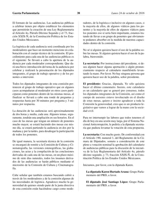 El formato de las audiencias. Las audiencias públicas
a celebrar tienen por objeto establecer los elementos
que permitirán la creación de una Ley Reglamentaria
al Artículo 4o, Párrafo Décimo Segundo y el 73, frac-
ción XXIX-Ñ, de la Constitución Política de los Esta-
dos Unidos Mexicanos.
La logística de cada audiencia será coordinada por los
moderadores que hace un momento mencione en cola-
boración con el cuerpo técnico de la comisión. El pro-
cedimiento para cada una de las audiencias públicas es
el siguiente: Se llevará a cabo la apertura de la au-
diencia por cada moderador correspondiente. Que da-
rá una breve introducción del tema de la audiencia por
celebrar y realizará la presentación de los diputados
integrantes, el grupo de trabajo operativo y de los po-
nentes a intervenir.
Todos los diputados integrantes de esta comisión per-
tenecen al grupo de trabajo operativo que en algunos
casos acompañaran al moderador en otros casos parti-
ciparan como ponentes dentro de las mismas mesas, al
finalizar se llevará a cabo una ronde de preguntas y
respuestas hasta por 30 minutos por pregunta y 3 mi-
nutos por respuesta.
La duración de las audiencias será aproximadamente
de dos horas y media, cada una. Algunos temas, segu-
ramente, tendrán una ampliación en sus horarios. En el
caso de las mesas que tengan un número de ponentes
mucho mayor, se estará haciendo dos mesas ese mis-
mo día, se estará partiendo la audiencia en dos por la
mañana y por la tardes, para desahogar la participación
de todos los ponentes.
De igual manera, la secretaría técnica de la comisión
se encargará de remitir a la Comisión de Cultura y Ci-
nematografía, las versiones estenográficas, las graba-
ciones, las actas y la compilación de las conclusiones
derivadas de cada una de las mesas, en un plazo máxi-
mo de siete días naturales, todos los insumos deriva-
dos de las audiencias se harán públicos mediante el
micrositio de la Comisión de Cultura y Cinematogra-
fía.
Cabe señalar que también estamos buscando cubrir a
través de los moderadores y de la comisión algunas de
las necesidades de logística. Agradezco mucho la ge-
nerosidad de quienes siendo parte de la junta directiva
de esta comisión están haciéndose cargo como mode-
radores, de la logística e inclusive en algunos casos, o
la mayoría de ellos, de algunos viáticos para los po-
nentes y la mayoría de ellos de algunos viáticos para
los ponentes eso sí sería bien importante, estamos tra-
tando de llevar a un grupo de ponentes que obviamen-
te podamos absorber en la medida de nuestras capaci-
dades dentro de la comisión.
No sé si alguien quisiera hacer el uso de la palabra so-
bre las mesas. Si alguien quisiera hacer el uso de la pa-
labra, bienvenido.
La secretaria: Por instrucciones del presidente, si de-
sea alguien hacer alguna aportación o algún pronun-
ciamiento respecto al calendario manifiéstelo levan-
tando la mano. Por favor. No hay ninguna persona que
quisiera hacer uso de la palabra, señor presidente.
El presidente: Gracias, diputada. Yo sólo quisiera
hacer el último comentario. Insisto, este calendario
es un calendario que se generó por consenso, todos
los diputados integrantes de la Comisión, así como el
cuerpo de asesores estuvo involucrado en el diseño
de estas mesas, quiero e insisto agradecer a toda la
Comisión la generosidad, creo que es un producto le-
gislativo que vamos a lograr de la mano con la socie-
dad civil.
Para no interrumpir las labores que todos tenemos el
día de hoy en una sesión muy larga, por el Sistema Na-
cional Anticorrupción, le pediría a la diputada secreta-
ria que pudiera levantar la votación de esta propuesta.
La secretaria: Con mucho gusto. De conformidad con
el Artículo 190, numeral 1, del Reglamento de la Cá-
mara de Diputados, someto a consideración de este
pleno a votación nominal la aprobación del calendario
de audiencias públicas para la discusión de la iniciati-
va de la Ley Reglamentaria del Artículo 4o, párrafo
décimo segundo, y 73, fracción XXIX-Ñ, de la Cons-
titución Política de los Estados Unidos Mexicanos.
Iniciamos, por favor, con la diputada Karen.
La diputada Karen Hurtado Arana: Grupo Parla-
mentario del PRD, a favor.
El diputado José Santiago López: Grupo Parla-
mentario del PRD, a favor.
Gaceta Parlamentaria Lunes 24 de octubre de 201638
 