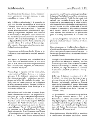 DE LA COMISIÓN DE DESARROLLO SOCIAL, CORRESPON-
DIENTE A LA REUNIÓN ORDINARIA CELEBRADA EL MIÉR-
COLES 21 DE SEPTIEMBRE DE 2016
A las 14:20 horas del miércoles 21 de septiembre de
2016, en el mezanine sur del edificio A, situado en la
Cámara de Diputados con domicilio en avenida Con-
greso de la Unión, número 66, colonia El Parque, de-
legación Venustiano Carranza; se reunieron las legis-
ladoras y los legisladores integrantes de la Comisión
de Desarrollo Social. El diputado Javier Guerrero Gar-
cía, presidente de la comisión solicitó a la secretaría
informará sobre el resultado de cómputo de asistencia.
La diputada Gabriela Ramírez Ramos, secretaria de la
comisión, informó de la asistencia de dieciocho dipu-
tados presentes. En consecuencia, el presidente decla-
ró el quórum correspondiente.
Posteriormente se dio lectura al orden del día, se so-
metió a votación económica y fue aprobada por unani-
midad.
Acto seguido, el presidente puso a consideración la
lectura del acta de la reunión ordinaria de fecha 15 de
junio de 2016, tomando en cuenta que previamente se
envió a cada uno de los integrantes, fue omitida su lec-
tura y aprobada por mayoría.
Para desahogar el siguiente punto del orden del día,
correspondiente al Análisis, discusión y, en su caso,
aprobación de dos dictámenes y una opinión fundada,
el presidente, propuso a las y los diputados, que consi-
derando que habían sido estudiados, discutidos y ana-
lizados tanto por los asesores como por los diputados
de la Subcomisión de Análisis y Dictamen Legislativo,
se daría lectura a cada uno al mismo tiempo que se so-
meterían a consideración.
Antes de que se diera lectura a los dictámenes, el pre-
sidente comentó que la iniciativa con proyecto de de-
creto por el que se expide la Ley General para Fomen-
tar la Donación Altruista de Alimentos, presentada por
el diputado Daniel Torres Cantú, integrante del Grupo
Parlamentario del Partido Revolucionario Institucio-
nal; la iniciativa con proyecto de decreto por el que se
expide la Ley para Prevenir el Desperdicio de Alimen-
tos, presentada por la diputada Norma Rocío Nahle
García, integrante del Grupo Parlamentario de Morena
y la iniciativa con proyecto de decreto por el que se ex-
pide la Ley General para el Aprovechamiento Integral
de Alimentos y su Donación Altruista, presentada por
la diputada Claudia Edith Anaya Mota, integrante del
Grupo Parlamentario del Partido Revolucionario Insti-
tucional, están vinculadas al mismo tema. Por lo que
propuso que se integrara un grupo de trabajo al interior
de la Subcomisión de Análisis y Dictamen Legislativo,
que tuviera como propósito la elaboración de una ini-
ciativa de ley en contra del desperdicio de alimentos.
Dicha iniciativa tomaría en cuenta las tres iniciativas
de los diputados antes mencionados y la opinión de ex-
pertos en el tema y representantes de la sociedad civil.
Al respecto, fue puesta a consideración del pleno la
propuesta, sometida a votación y aprobada en votación
económica.
Consecutivamente y en virtud de no haber objeción en
el sentido que habían sido presentados los dictámenes,
ni reservas, se sometieron a votación en lo general y en
lo particular, las dos siguientes propuestas de dictamen
y la opinión fundada:
1) Proyecto de dictamen sobre la iniciativa con pro-
yecto de decreto por el que se reforman y adicionan
diversas disposiciones de la Ley General de Desa-
rrollo Social, suscrita por el diputado Carlos Lome-
lí Bolaños, del Grupo Parlamentario de Movimien-
to Ciudadano (Aprobado con 26 votos a favor y 1
en contra).
2) Proyecto de dictamen en sentido positivo sobre
la iniciativa con proyecto de decreto por el que se
reforman diversos artículos de la Ley Federal de
Fomento a las Actividades realizadas por Organiza-
ciones de la Sociedad Civil, a cargo del diputado
Alejandro González Murillo, del Grupo Parlamen-
tario del Partido Encuentro Social (Aprobado con
27 votos a favor).
3) Opinión relativa a la iniciativa de Ley que refor-
ma el Segundo Párrafo del Artículo 21 de la Ley de
Planeación; y se reforma la fracción III del artículo
11 y el primer párrafo del artículo 13 de la Ley Ge-
neral de Desarrollo Social, presentada por el dipu-
tado Adolfo Mota Hernández, del Grupo Parlamen-
tario del Partido Revolucionario Institucional
(Aprobado con 27 votos a favor).
Como siguiente punto del orden del día, se sometieron
a votación en un sólo módulo los siguientes asuntos,
Gaceta Parlamentaria Lunes 24 de octubre de 201640
 