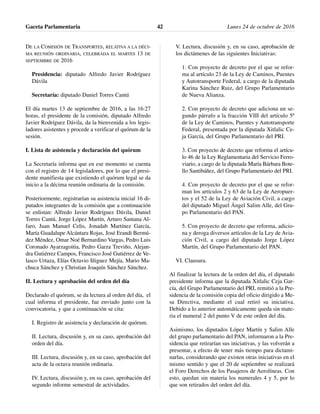 DE LA COMISIÓN DE TRANSPORTES, RELATIVA A LA DÉCI-
MA REUNIÓN ORDINARIA, CELEBRADA EL MARTES 13 DE
SEPTIEMBRE DE 2016
Presidencia: diputado Alfredo Javier Rodríguez
Dávila
Secretaría: diputado Daniel Torres Cantú
El día martes 13 de septiembre de 2016, a las 16:27
horas, el presidente de la comisión, diputado Alfredo
Javier Rodríguez Dávila, da la bienvenida a los legis-
ladores asistentes y procede a verificar el quórum de la
sesión.
I. Lista de asistencia y declaración del quórum
La Secretaría informa que en ese momento se cuenta
con el registro de 14 legisladores, por lo que el presi-
dente manifiesta que existiendo el quórum legal se da
inicio a la décima reunión ordinaria de la comisión.
Posteriormente, registrarían su asistencia inicial 16 di-
putados integrantes de la comisión que a continuación
se enlistan: Alfredo Javier Rodríguez Dávila, Daniel
Torres Cantú, Jorge López Martín, Arturo Santana Al-
faro, Juan Manuel Celis, Jonadab Martínez García,
María Guadalupe Alcántara Rojas, José Erandi Bermú-
dez Méndez, Omar Noé Bernardino Vargas, Pedro Luis
Coronado Ayarzagoitia, Pedro Garza Treviño, Alejan-
dra Gutiérrez Campos, Francisco José Gutiérrez de Ve-
lasco Urtaza, Elías Octavio Iñiguez Mejía, Mario Ma-
chuca Sánchez y Christian Joaquín Sánchez Sánchez.
II. Lectura y aprobación del orden del día
Declarado el quórum, se da lectura al orden del día, el
cual informa el presidente, fue enviado junto con la
convocatoria, y que a continuación se cita:
I. Registro de asistencia y declaración de quórum.
II. Lectura, discusión y, en su caso, aprobación del
orden del día.
III. Lectura, discusión y, en su caso, aprobación del
acta de la octava reunión ordinaria.
IV. Lectura, discusión y, en su caso, aprobación del
segundo informe semestral de actividades.
V. Lectura, discusión y, en su caso, aprobación de
los dictámenes de las siguientes Iniciativas:
1. Con proyecto de decreto por el que se refor-
ma al artículo 23 de la Ley de Caminos, Puentes
y Autotransporte Federal, a cargo de la diputada
Karina Sánchez Ruiz, del Grupo Parlamentario
de Nueva Alianza.
2. Con proyecto de decreto que adiciona un se-
gundo párrafo a la fracción VIII del artículo 5º
de la Ley de Caminos, Puentes y Autotransporte
Federal, presentada por la diputada Xitlalic Ce-
ja García, del Grupo Parlamentario del PRI.
3. Con proyecto de decreto que reforma el artícu-
lo 46 de la Ley Reglamentaria del Servicio Ferro-
viario, a cargo de la diputada María Bárbara Bote-
llo Santibáñez, del Grupo Parlamentario del PRI.
4. Con proyecto de decreto por el que se refor-
man los artículos 2 y 63 de la Ley de Aeropuer-
tos y el 52 de la Ley de Aviación Civil, a cargo
del diputado Miguel Ángel Salim Alle, del Gru-
po Parlamentario del PAN.
5. Con proyecto de decreto que reforma, adicio-
na y deroga diversos artículos de la Ley de Avia-
ción Civil, a cargo del diputado Jorge López
Martín, del Grupo Parlamentario del PAN.
VI. Clausura.
Al finalizar la lectura de la orden del día, el diputado
presidente informa que la diputada Xitlalic Ceja Gar-
cía, del Grupo Parlamentario del PRI, remitió a la Pre-
sidencia de la comisión copia del oficio dirigido a Me-
sa Directiva, mediante el cual retiró su iniciativa.
Debido a lo anterior automáticamente queda sin mate-
ria el numeral 2 del punto V de este orden del día.
Asimismo, los diputados López Martín y Salim Alle
del grupo parlamentario del PAN, informaron a la Pre-
sidencia que retirarían sus iniciativas, y las volverán a
presentar, a efecto de tener más tiempo para dictami-
narlas, considerando que existen otras iniciativas en el
mismo sentido y que el 20 de septiembre se realizará
el Foro Derechos de los Pasajeros de Aerolíneas. Con
esto, quedan sin materia los numerales 4 y 5, por lo
que son retirados del orden del día.
Gaceta Parlamentaria Lunes 24 de octubre de 201642
 