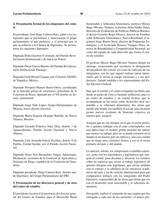 4. Presentación formal de los integrantes del comi-
té
El presidente, José Hugo Cabrera Ruiz, pidió a los in-
tegrantes que se presentaran y mencionaran el grupo
parlamentario al que pertenece y el principio por el
que accedieron a la Cámara de Diputados. Se presen-
taron los siguientes diputados:
Diputada Delia Guerrero Coronado, del Partido Revo-
lucionario Institucional y de San Luis Potosí.
Diputado Óscar García Barrón, del Partido Revolucio-
nario Institucional; Durango.
Diputada Iveth Bernal Casique, por el distrito XXXIV,
de Tejupilco, México.
Diputado Próspero Manuel Ibarra Otero, coordinador
de la bancada priista de sonorenses, presidente de la
Comisión de Pesca, diputado por el VII distrito en So-
nora, uninominal.
Diputado Jorge Tello López, Grupo Parlamentario de
Morena, tercer distrito electoral.
Diputada María Eugenia Ocampo Bedolla, de Nueva
Alianza; Morelos.
Diputado Gerardo Federico Salas Díaz, distrito 1 de
Aguascalientes; Partido Acción Nacional y Nueva
Alianza.
Diputada Lilia Arminda García Escobar, distrito 8 de
Puebla, Ciudad Serdán, por el Partido Acción Nacio-
nal.
Diputado Omar Noé Bernardino Vargas, Apatzingán,
Michoacán, secretario de la Comisión de Agricultura y
Sistemas de Riego, también de la Comisión de Gana-
dería.
Diputado presidente, Hugo Cabrera Ruiz, distrito uno,
de Querétaro, del Grupo Parlamentario del PRI.
5. Presentación de los directores general y de área
del centro de estudios
El presidente reconoció la presencia del director gene-
ral del Centro de Estudios para el Desarrollo Rural
Sustentable y Soberanía Alimentaria, profesor Héctor
Hugo Olivares Ventura; la doctora Alma Valdés Salas,
directora de Evaluación de Políticas Públicas Rurales;
el doctor Cornelio Rojas Orozco, director de Estudios
sobre Soberanía Alimentaria y Nueva Ruralidad; el in-
geniero Isaac Bueno Soria, director de Propuestas Es-
trategias; y el licenciado Horacio Vázquez Flora, di-
rector de Rentabilidad y Competitividad Sectorial, así
como del equipo de cada dirección que forma el cen-
tro de estudios.
El profesor Héctor Hugo Olivares Ventura dirigió un
mensaje, comenzando por reconocer la designación
del presidente del comité, así como de cada uno de sus
integrantes, con los que auguró realizar tareas intere-
santes que le sirvan al campo mexicano y a sus pro-
ductores. Saludó también a los representantes del Po-
der Ejecutivo federal.
Dijo que el comité y el centro comparten un título, que
desde su punto de vista es bastante ambicioso, pues es
un centro de estudios y un comité técnico, que se
acompañarán en las tareas sobre desarrollo rural sus-
tentable y la soberanía alimentaria, dos metas que
siendo una utopía son también el acicate para alcanzar
pronto nuevos escalones de bienestar colectivo en
nuestro país, aseguró.
Aseguró que no son tiempos en el que el sector prima-
rio y quienes trabajan con él sean contemplados con
una óptica bajo el modelo global mundial del interés
que merece su trabajo, pero no se puede construir en el
mundo ni en nuestro país un edificio y una casa común
que no tenga unos cimientos firmes, y ese es el sector
primario del país y del mundo.
Lo anterior, afirmó, los compromete a redoblar esfuer-
zos, junto con los legisladores y legisladoras que inte-
gran el comité, para decantar y discernir los estudios
sobre las materias que sirvan al trabajo legislativo de
quienes integran esta legislatura, que sirvan también
con el consejo y la sabiduría de las instancias acadé-
micas del país y las de carácter internacional para que
compasemos trabajos con los integrantes del Poder
Ejecutivo, responsables de las áreas que tienen que ver
con el desarrollo rural sustentable y la soberanía ali-
mentaria.
Enseguida, explicó el contenido de una carpeta que fue
entregada a cada uno de los asistentes: el marco jurí-
Gaceta Parlamentaria Lunes 24 de octubre de 201648
 